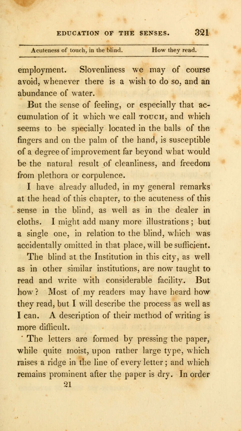Acuteness of touch, in the blind. How they read. employment. Slovenliness we may of course avoid, whenever there is a wish to do so, and an abundance of water. But the sense of feeling, or especially that ac- cumulation of it which we call touch, and which seems to be specially located in the balls of the fingers and on the palm of the hand, is susceptible of a degree of improvement far beyond what wrould be the natural result of cleanliness, and freedom from plethora or corpulence. I have already alluded, in my general remarks at the head of this chapter, to the acuteness of this sense in the blind, as well as in the dealer in cloths. I might add many more illustrations ; but a single one, in relation to the blind, which was accidentally omitted in that place, will be sufficient. The blind at the Institution in this city, as well as in other similar institutions, are now taught to read and write with considerable facility. But howr ? Most of my readers may have heard how they read, but I will describe the process as well as I can. A description of their method of writing is more difficult. The letters are formed by pressing the paper, while quite moist, upon rather large type, which raises a ridge in the line of every letter; and which remains prominent after the paper is dry. In order 21
