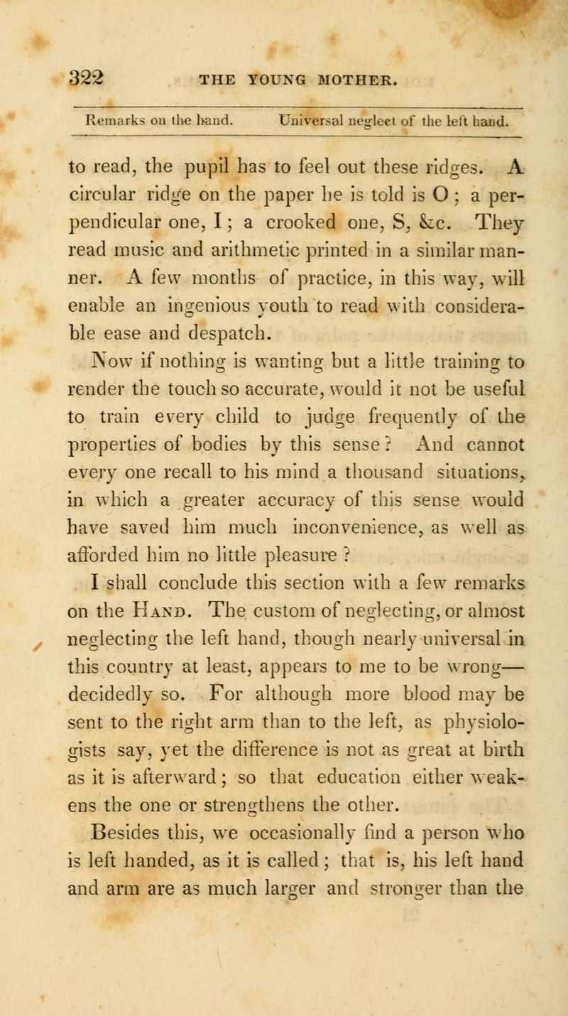 Remarks on the hand. Universal neglect of the leit hand. to read, the pupil has to feel out these ridges. A circular ridge on the paper he is told is O : a per- pendicular one, I; a crooked one, S, See. They read music and arithmetic printed in a similar man- ner. A few months of practice, in this way, will enable an ingenious youth to read with considera- ble ease and despatch. Now if nothing is wanting but a little training to render the touch so accurate, would it not be useful to train every child to judge frequently of the properties of bodies by this sense : And cannot every one recall to his mind a thousand situations,, in which a greater accuracy of this sense would have saved him much inconvenience, as well as afforded him no little pleasure ? I shall conclude this section with a k\v remarks on the Hand. The custom of neglecting, or almost neglecting the left hand, though nearly universal in this country at least, appears to me to be wrong— decidedly so. For although more blood may be sent to the right arm than to the left, as physiolo- gists say, yet the difference is not as great at birth as it is afterward; so that education either weak- ens the one or strengthens the other. Besides this, we occasionally find a person who is left handed, as it is called; that is, his left hand and arm are as much larger and stronger than the