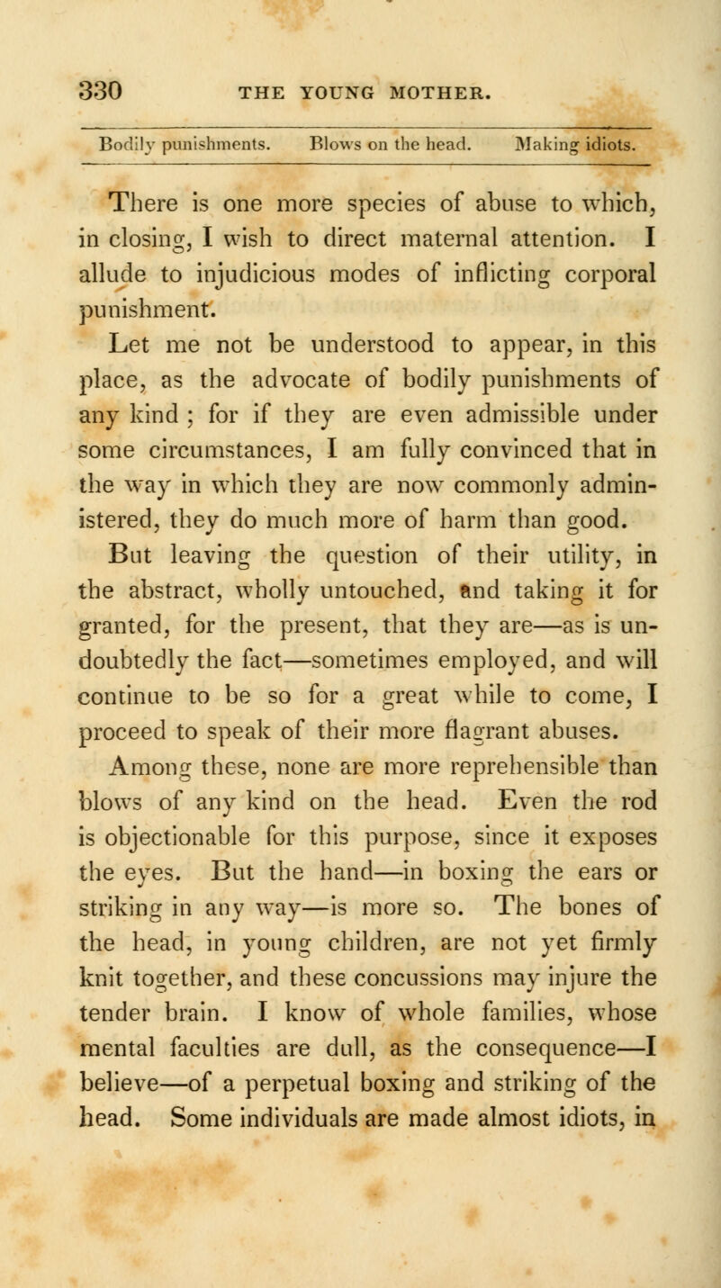 Bodily punishments. Blows on the head. Making1 idiots. There is one more species of abuse to which, in closing, I wish to direct maternal attention. I allude to injudicious modes of inflicting corporal punishment. Let me not be understood to appear, in this place, as the advocate of bodily punishments of any kind ; for if they are even admissible under some circumstances, I am fully convinced that in the way in which they are now commonly admin- istered, they do much more of harm than good. But leaving the question of their utility, in the abstract, wholly untouched, and taking it for granted, for the present, that they are—as is un- doubtedly the fact—sometimes employed, and will continue to be so for a great while to come, I proceed to speak of their more flagrant abuses. Among these, none are more reprehensible than blows of any kind on the head. Even the rod is objectionable for this purpose, since it exposes the eyes. But the hand—in boxing the ears or striking in any way—is more so. The bones of the head, in young children, are not yet firmly knit together, and these concussions may injure the tender brain. I know of whole families, whose mental faculties are dull, as the consequence—I believe—of a perpetual boxing and striking of the head. Some individuals are made almost idiots, in