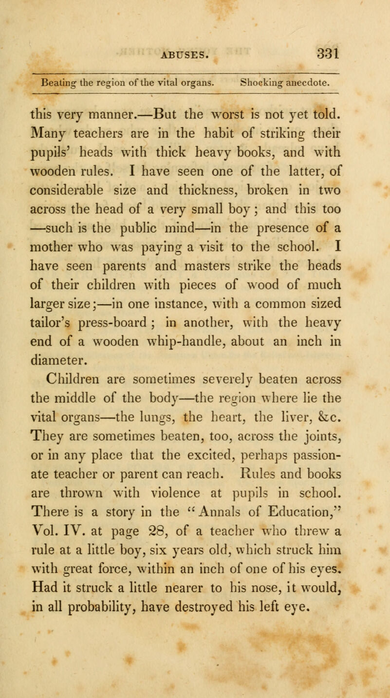 Beating the region of the vital organs. Shocking anecdote. this very manner.—But the worst is not yet told. Many teachers are in the habit of striking their pupils' heads with thick heavy books, and with wooden rules. I have seen one of the latter, of considerable size and thickness, broken in two across the head of a very small boy; and this too —such is the public mind—in the presence of a mother who was paying a visit to the school. I have seen parents and masters strike the heads of their children with pieces of wood of much larger size;—in one instance, with a common sized tailor's press-board ; in another, with the heavy end of a wooden whip-handle, about an inch in diameter. Children are sometimes severely beaten across the middle of the body—the region where lie the vital organs—the lungs, the heart, the liver, &c. They are sometimes beaten, too, across the joints, or in any place that the excited, perhaps passion- ate teacher or parent can reach. Rules and books are thrown with violence at pupils in school. There is a story in the  Annals of Education, Vol. IV. at page 28, of a teacher who threw a rule at a little boy, six years old, which struck him with great force, within an inch of one of his eyes. Had it struck a little nearer to his nose, it would, in all probability, have destroyed his left eye.