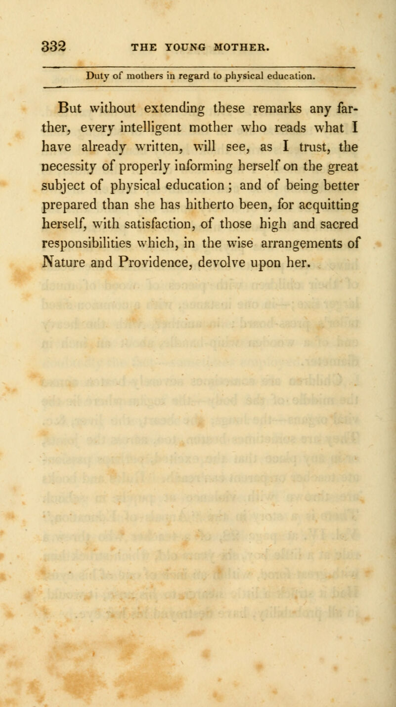 Duty of mothers in regard to physical education. But without extending these remarks any far- ther, every intelligent mother who reads what I have already written, will see, as I trust, the necessity of properly informing herself on the great subject of physical education ; and of being better prepared than she has hitherto been, for acquitting herself, with satisfaction, of those high and sacred responsibilities which, in the w7ise arrangements of Nature and Providence, devolve upon her.