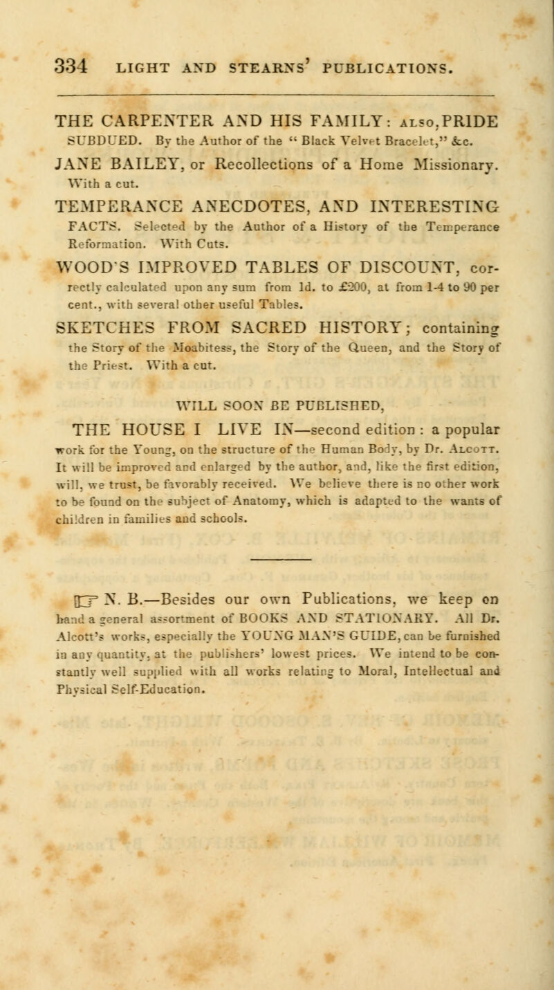 THE CARPENTER AND HIS FAMILY: also.PRIDE SUBDUED. By the Author of the  Black Velvet Bracelet, ice. JANE BAILEY, or Recollections of a Home Missionary. With a cut. TEMPERANCE ANECDOTES, AND INTERESTING FACTS. Selected by the Author of a History of the Temperance Reformation. With Cuts. WOODS IMPROVED TABLES OF DISCOUNT, cor- rectly calculated upon any sum from Id. to £200, at from 1-4 to 90 per cent., with several other useful Tables. SKETCHES FROM SACRED HISTORY; containing the Story of the Moabitess, the Story of the Queen, and the Story of the Priest. With a cut. WILL SOON BE PUBLISHED. THE HOUSE I LIVE IN—second edition : a popular work for the Young, on the structure of the Human BoJy, by Dr. Alc ht. It will be improved and enlarged by the author, and, like the first edition. will, we trust, be favorably received. We believe there is no orher work to be found on the subject of Anatomy, which is adapted to the wants of children in families and schools. [T_F N. B.—Besides our own Publications, we keep on band a general assortment of BOOKS AND STATIONARY. All Dr. Alcott's works, especially the YOUNG MAN'S GUIDE, can be furnished in any quantity, at the publishers' lowest prices. We intend to be con- stantly well supplied with all works relating to Moral, Intellectual and Physical Self-Education.