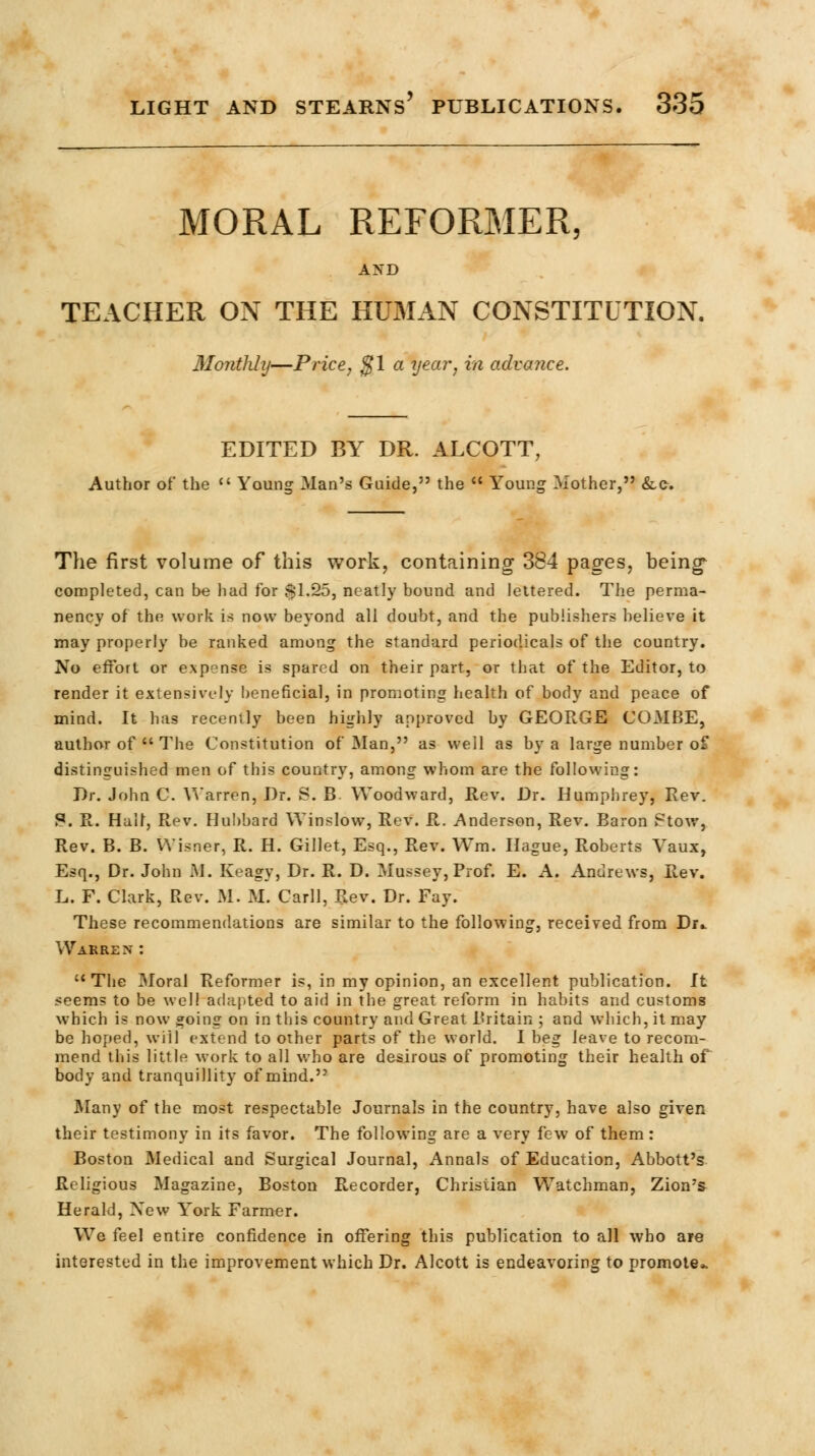 MORAL REFORMER, AND TEACHER ON THE HUMAN CONSTITUTION. Monthly—Price, %\ a year, in advance. EDITED BY DR. ALCOTT, Author of the  Young Man's Guide, the  Young Mother, &C-. The first volume of this work, containing 384 pages, being* completed, can be had for $1.25, neatly bound and lettered. The perma- nency of the work is now beyond all doubt, and the publishers believe it may properly be ranked among the standard periodicals of the country. No effort or expense is spared on their part, or that of the Editor, to render it extensively beneficial, in promoting health of body and peace of mind. It has recently been highly approved by GEORGE COMBE, author of  The Constitution of Man, as well as by a large number of distinguished men of this country, among whom are the following: Dr. John C. Warren, Dr. S. B- Woodward, Rev. Dr. Humphrey, Rev. ?. R. Half, Rev. Hubbard Winslow, Rev. R. Anderson, Rev. Baron Stow, Rev. B. B. VVisner, R. H. Gillet, Esq., Rev. Wm. Hague, Roberts Vaux, Esq., Dr. John M. Keagy, Dr. R. D. Mussey, Prof. E. A. Andrews, Rev. L. F. Clark, Rev. If'. M. Carll, Rev. Dr. Fay. These recommendations are similar to the following, received from Dr.. War rex : The 3Ioral Reformer is, in my opinion, an excellent publication. It seems to be well adapted to aid in the great reform in habits and customs which is now going on in this country and Great Britain ; and which, it may be hoped, will extend to other parts of the world. I beg leave to recom- mend this little work to all who are desirous of promoting their health or body and tranquillity of mind. Many of the most respectable Journals in the country, have also given their testimony in its favor. The following are a very few of them : Boston Medical and Surgical Journal, Annals of Education, Abbott's Religious Magazine, Boston Recorder, Christian Watchman, Zion's Herald, Xew York Farmer. We feel entire confidence in offering this publication to all who are interested in the improvement which Dr. Alcott is endeavoring to promote-