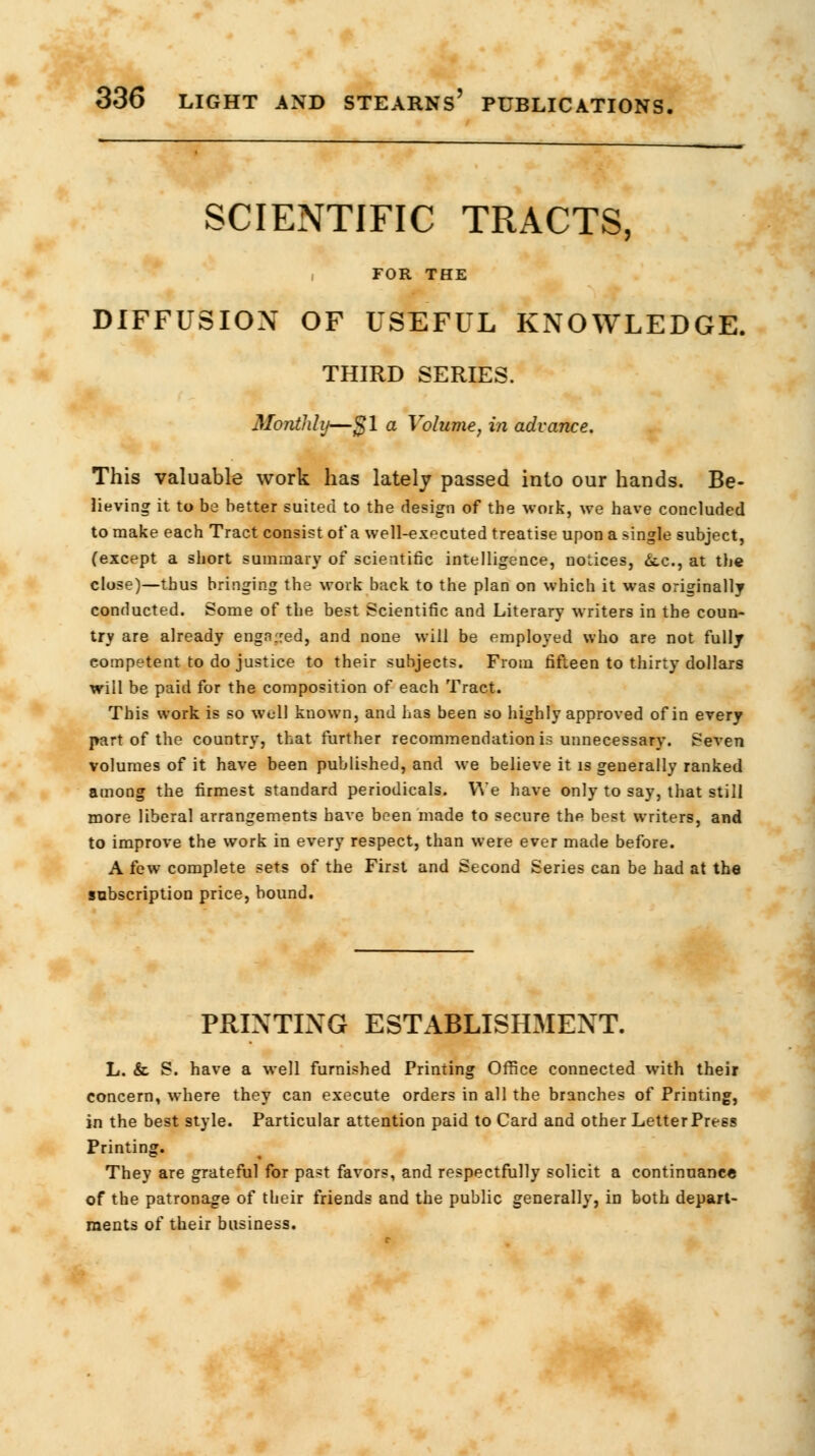 SCIENTIFIC TRACTS, FOR THE DIFFUSION OF USEFUL KNOWLEDGE. THIRD SERIES. Monthly—$1 a Volume, in advance. This valuable work has lately passed into our hands. Be- lieving it to be better suited to the design of the work, we have concluded to make each Tract consist of a well-executed treatise upon a single subject, (except a short summary of scientific intelligence, notices, &.c, at the close)—thus bringing the work back to the plan on which it was originally conducted. Some of the best Scientific and Literary writers in the coun- try are already engn.red, and none will be employed who are not fully competent to do justice to their subjects. From fifteen to thirty dollars will be paid for the composition of each Tract. This work is so well known, and has been so highly approved of in every part of the country, that further recommendation is unnecessary. $even volumes of it have been published, and we believe it is generally ranked among the firmest standard periodicals. We have only to say, that still more liberal arrangements have been made to secure the best writers, and to improve the work in every respect, than were ever made before. A few complete sets of the First and Second Series can be had at the subscription price, bound. PRINTING ESTABLISHMENT. L. & S. have a well furnished Printing Office connected with their concern, where they can execute orders in all the branches of Printing, in the best style. Particular attention paid to Card and other LetterPress Printing. They are grateful for past favors, and respectfully solicit a continuance of the patronage of their friends and the public generally, in both depart- ments of their business.