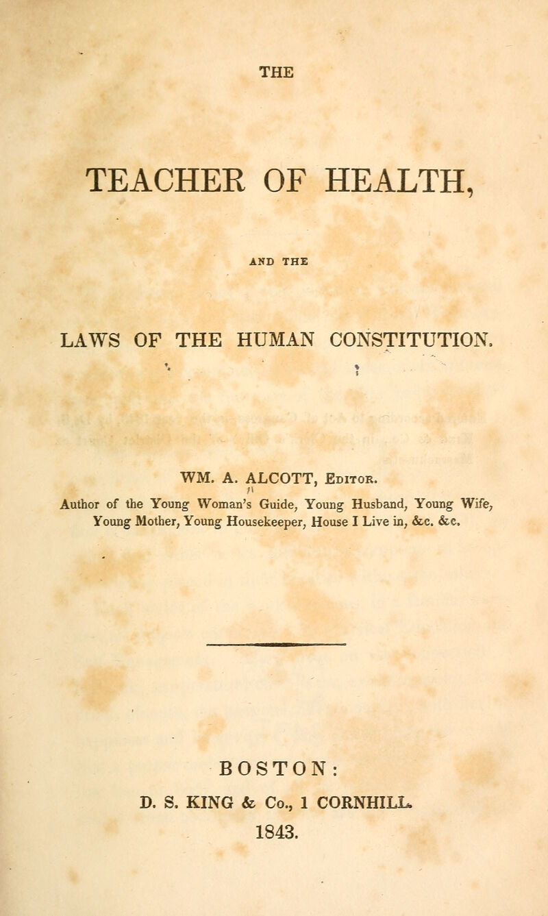 THE TEACHER OF HEALTH, LAWS OF THE HUMAN CONSTITUTION WM. A, ALCOTT, Editor. Author of the Young Woman's Guide, Young Husband, Young Wife, Young Mother, Young Housekeeper, House I Live in, &c. &c. BOSTON: D. S. KING & Co., 1 CORNHXLL. 1843.