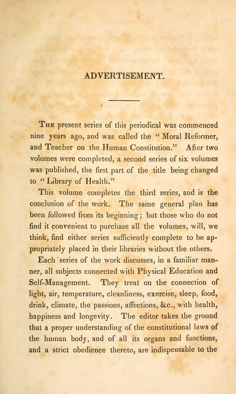 ADVERTISEMENT. The present series of this periodical was commenced nine years ago, and was called the  Moral Reformer, and Teacher on the Human Constitution. After two volumes were completed, a second series of six volumes was published, the first part of the title being changed to Library of Health. This volume completes the third series, and is the conclusion of the work. The same general plan has been followed from its beginning; but those who do not find it convenient to purchase all the volumes, will, we think, find either series sufficiently complete to be ap- propriately placed in their libraries without the others. Each'series of the work discusses, in a familiar man- ner, all subjects connected with Physical Education and Self-Management. They treat on the connection of light, air, temperature, cleanliness, exercise, sleep, food, drink, climate, the passions, affections, &c, with health, happiness and longevity. The editor takes the ground that a proper understanding of the constitutional laws of the human body, and of all its organs and functions, and a strict obedience thereto, are indispensable to the