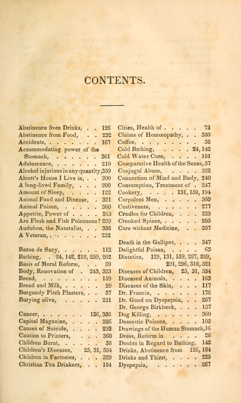 CONTENTS. Abstinence from Drinks, . . 126 Abstinence from Food, . . 232 Accidents, 167 Accommodating power of the Stomach, 361 Adolescence, 210 Alcohol injurious in any quantity,359 Alcott's House I Live in, . . 200 A long-lived Family, ... 200 Amount of Sleep, .... 122 Animal Food and Disease, . 321 Animal Poison, 360 Appetite, Power of ... . 265 Are Flesh and Fish Poisonous? 289 Audubon, the Naturalist, . . 358 A Veteran,. • 232 Baron de Sacy, 112 Bathing, . 24,142,218,259,262 Basis of Moral Reform, . . 39 Body, Renovation of . 243, 323 Bread, 159 Bread and Milk, 99 Burgundy Pitch Plasters, . . 37 Burying alive, 221 Cancer, 136,358 Capitol Magazine, .... 326 Causes of Suicide, .... 293 Caution to Printers, . . . 360 Children Burnt, 38 Children's Diseases, 25, 31, 354 Children in Factories, ... 329 Christian Tea Drinkers, . . 154 Cities, Health of 73 Claims of Homoeopathy, . . 380 Coffee, . . , 38 Cold Bathing, .... 24,142 Cold Water Cure, .... 151 Comparative Health of the Sexes, 57 Conjugal Abuse, .... 328 Connection of Mind and Body, 240 Consumption, Treatment of . 247 Cookery, .... 131,159,194 Corpulent Men, 360 Costiveness, 277 Cradles for Children, ... 229 Crooked Spines, 205 Cure without Medicine, . . 357 Death in the Gallipot, ... 347 Delightful Poison, .... 63 Dietetics, 129, 131, 159, 287, 289, 291,296,318,321 Diseases of Children, 25, 31, 354 Diseased Animals, .... 163 Diseases of the Skin, . . . 117 Dr. Francia, 176 Dr. Good on Dyspepsia, . . 267 Dr. George Birkbeck, ... 137 Dog Killing, 360 Domestic Poisons, .... 103 Drawings of the Human Stomach,16 Dress, Reform in .... 28 Doubts in Regard to Bathing, 142 Drinks, Abstinence from 126, 184 Drinks and Thirst, .... 225 Dyspepsia, 267