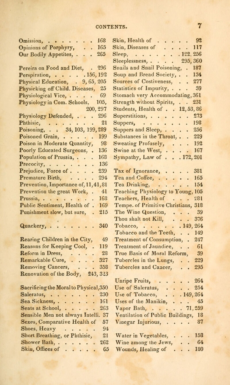 Omission, 168 Opinions of Porphyry, . . 165 Our Bodily Appetites, ... 265 Pereira on Food and Diet, . 296 Perspiration, 156,192 Physical Education, . 9, 65, 205 Physicking off Child. Diseases, 25 Physiological Vice, .... 69 Physiology in Com. Schools. 105, 200, 297 Physiology Defended, ... 296 Phthisic, 21 Poisoning, . , 34,103,199,289 Poisoned Grain, 199 Poison in Moderate Quantity, 98 Poorly Educated Surgeons, . 136 Population of Prussia, . . . 168 Precocity, 136 Prejudice, Force of . . . .239 Premature Birth, .... 294 Prevention, Importance of, 11,41,81 Prevention the great Work, . 41 Prussia, 168 Public Sentiment, Health of . 169 Punishment slow, but sure, . 215 Quackery, 340 Rearing Children in the City, 49 Reasons for Keeping Cool, . 119 Reform in Dress, .... 28 Remarkable Cure, .... 327 Removing Cancers, . . . 358 Renovation of the Body, 243, 323 Sacrificing the Moral to Physical,350 Saleratus, 230 Sea Sickness, 161 Seats at School, 263 Sensible Men not always Intelli. 37 Sexes, Comparative Health of 57 Shoes, Heavy 94 Short Breathing, or Phthisic, 21 Shower Bath, 262 Skin, Offices of 65 Skin, Health of 92 Skin, Diseases of .... 117 Sleep, 122, 256 Sleeplessness, .... 295, 360 Snails and Snail Poisoning, . 187 Soup and Bread Society, . . 134 Sources of Costiveness, . . 277 Statistics of Impurity, ... 39 Stomach very Accommodating, 361 Strength without Spirits, . . 231 Students, Health of . . 12,53,86 Superstitions, 273 Suppers, ....... 198 Suppers and Sleep, .... 256 Substances in the Throat, . . 229 Sweating Profusely, . . . 192 Swine at the West, .... 167 Sympathy, Law of . . . 172,201 Tax of Ignorance, .... 381 Tea and Coffee, 165 Tea Drinking, 154 Teaching Physiology to Young, 105 Teachers, Health of . . . 281 Tempe. of Primitive Christians, 318 The Wine Question, ... 39 Thou shalt not Kill, ... 376 Tobacco, ...... 149, 264 Tobacco and the Teeth, . . 149 Treatment of Consumption, . 247 Treatment of Jaundice, . . 61 True Basis of Moral Reform, 39 Tubercles in the Lungs, . . 229 Tubercles and Cancer, . . 295 Unripe Fruits, 264 Use of Saleratus, .... 254 Use of Tobacco, . . . 149,264 Uses of the Manikin, ... 45 Vapor Bath, 71,259 Ventilation of Public Buildings, 18 Vinegar Injurious, .... 87 Water in Vegetables, . . . 158 Wine among the Jews, . . 64 Wounds, Healing of . . . 180