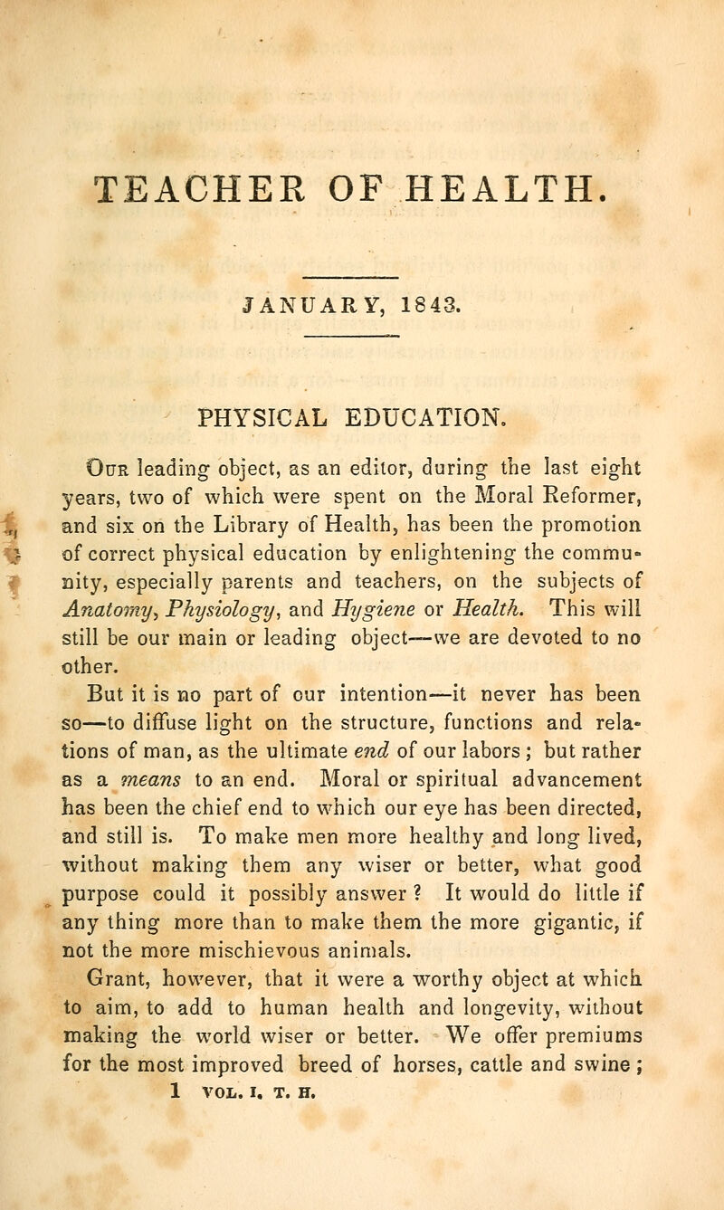 TEACHER OF HEALTH. JANUARY, 1843. PHYSICAL EDUCATION. Our leading object, as an editor, during the last eight years, two of which were spent on the Moral Reformer, and six on the Library of Health, has been the promotion of correct physical education by enlightening the commu- nity, especially parents and teachers, on the subjects of Anatomy, Physiology, and Hygiene or Health. This will still be our main or leading object—we are devoted to no other. But it is no part of our intention—it never has been so—to diffuse light on the structure, functions and rela- tions of man, as the ultimate end of our labors ; but rather as a means to an end. Moral or spiritual advancement has been the chief end to which our eye has been directed, and still is. To make men more healthy and long lived, without making them any wiser or better, what good purpose could it possibly answer ? It would do little if any thing more than to make them the more gigantic, if not the more mischievous animals. Grant, however, that it were a worthy object at which to aim, to add to human health and longevity, without making the world wiser or better. We offer premiums for the most improved breed of horses, cattle and swine ; 1 VOL. I. T. H.