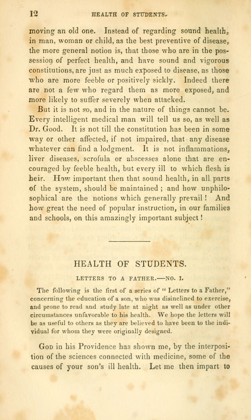 moving an old one. Instead of regarding sound healthy in man, woman or child, as the best preventive of disease, the more general notion is, that those who are in the pos- session of perfect health, and have sound and vigorous constitutions, are just as much exposed to disease, as those who are more feeble or positively sickly. Indeed there are not a few who regard them as more exposed, and more likely to suffer severely when attacked. But it is not so, and in the nature of things cannot be. Every intelligent medical man will tell us so, as well as Dr. Good. It is not till the constitution has been in some way or other affected, if not impaired, that any disease whatever can find a lodgment. It is not inflammations, liver diseases, scrofula or abscesses alone that are en- couraged by feeble health, but every ill to which flesh is heir. How important then that sound health, in all parts of the system, should be maintained ; and how unphilo- sophical are the notions which generally prevail ! And how great the need of popular instruction, in our families and schools, on this amazingly important subject! HEALTH OF STUDENTS. LETTERS TO A FATHER. NO. I. The following is the first of a series of  Letters to a Father, concerning the education of a son, who was disinclined to exercise, and prone to read and study late at night as well as under other circumstances unfavorable to his health. We hope the letters will be as useful to others as they are believed to have been to the indi- vidual for whom they were originally designed. God in his Providence has shown me, by the interposi- tion of the sciences connected with medicine, some of the causes of your son's ill health. Let me then impart to