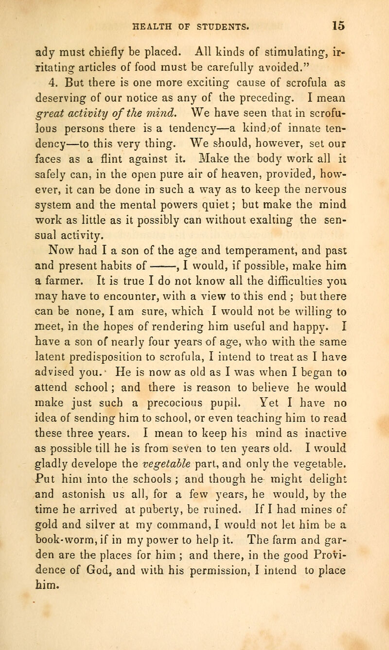 ady must chiefly be placed. All kinds of stimulating, ir- ritating articles of food must be carefully avoided. 4. But there is one more exciting cause of scrofula as deserving of our notice as any of the preceding. I mean great activity of the mind. We have seen that in scrofu- lous persons there is a tendency—a kind;of innate ten- dency—to this very thing. We should, however, set our faces as a flint against it. Make the body work all it safely can. in the open pure air of heaven, provided, how- ever, it can be done in such a way as to keep the nervous system and the mental powers quiet; but make the mind work as little as it possibly can without exalting the sen- sual activity. Now had I a son of the age and temperament, and past and present habits of , I would, if possible, make him a farmer. It is true I do not know all the difficulties you may have to encounter, with a view to this end ; but there can be none, I am sure, which I would not be willing to meet, in the hopes of rendering him useful and happy. I have a son of nearly four years of age, who with the same latent predisposition to scrofula, I intend to treat as I have advised you.' He is now as old as I was when I began to attend school; and there is reason to believe he would make just such a precocious pupil. Yet I have no idea of sending him to school, or even teaching him to read these three years. I mean to keep his mind as inactive as possible till he is from seven to ten years old. I would gladly develope the vegetable part, and only the vegetable. Put him into the schools ; and though he might delight and astonish us all, for a few years, he would, by the time he arrived at puberty, be ruined. If I had mines of gold and silver at my command, I would not let him be a book-worm, if in my power to help it. The farm and gar- den are the places for him ; and there, in the good Provi- dence of God, and with his permission, I intend to place him.