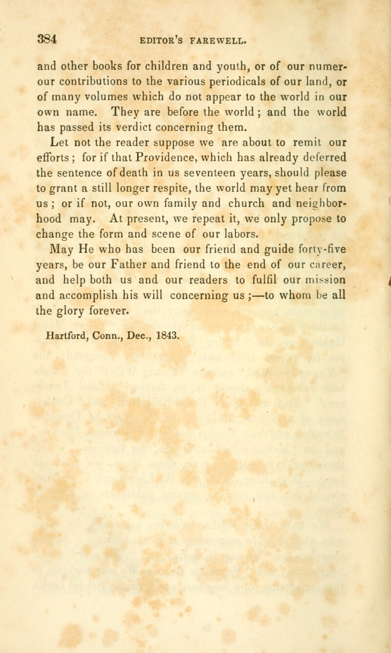 and other books for children and youth, or of our numer- our contributions to the various periodicals of our land, or of many volumes which do not appear to the world in our own name. They are before the world; and the world has passed its verdict concerning them. Let not the reader suppose we are about to remit our efforts ; for if that Providence, which has already deferred the sentence of death in us seventeen years, should please to grant a still longer respite, the world may yet hear from us ; or if not, our own family and church and neighbor- hood may. At present, we repeat it, we only propose to change the form and scene of our labors. May He who has been our friend and guide forty-five years, be our Father and friend to the end of our career, and help both us and our readers to fulfil our mission and accomplish his will concerning us;—to whom be all the glory forever. Hartford, Conn., Dec, 1843.