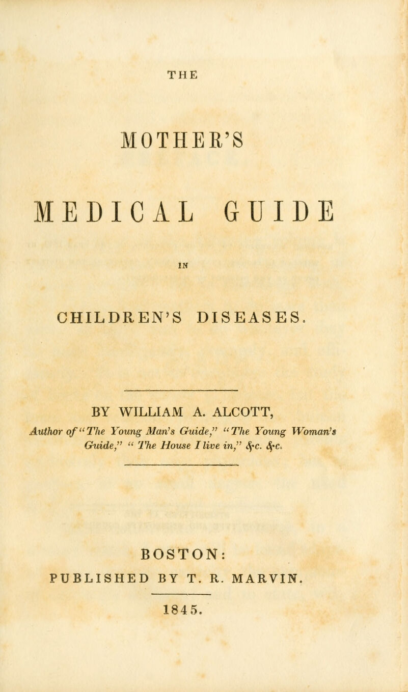 THE MOTHER'S MEDICAL GUIDE CHILDREN'S DISEASES BY WILLIAM A. ALCOTT, Author of The Young Man's Guide, The Young Woman's Guide,  The House Hive in, SfC. fyc» BOSTON: PUBLISHED BY T. R. MARVIN. 1845.