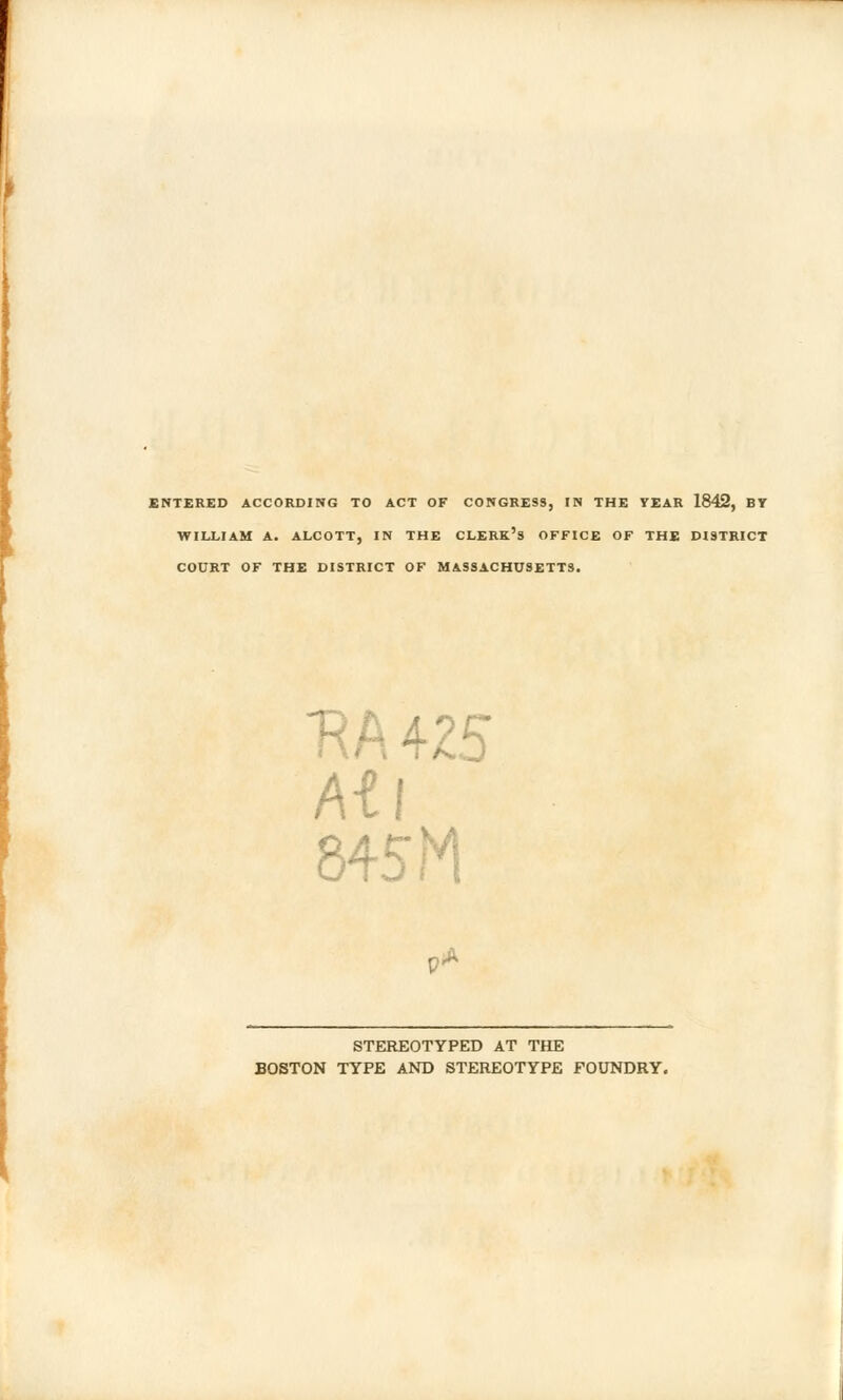 ENTERED ACCORDING TO ACT OF CONGRESS, IN THE YEAR 1842, BY WILLIAM A. ALCOTT, IN THE CLERK'S OFFICE OF THE DISTRICT COURT OF THE DISTRICT OF MASSACHUSETTS. R A 425 At I 845 M V* STEREOTYPED AT THE BOSTON TYPE AND STEREOTYPE FOUNDRY.