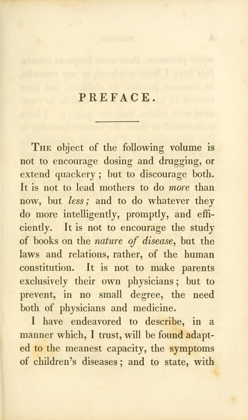 PREFACE The object of the following volume is not to encourage dosing and drugging, or extend quackery ; but to discourage both. It is not to lead mothers to do more than now, but less; and to do whatever they do more intelligently, promptly, and effi- ciently. It is not to encourage the study of books on the nature of disease, but the laws and relations, rather, of the human constitution. It is not to make parents exclusively their own physicians; but to prevent, in no small degree, the need both of physicians and medicine. I have endeavored to describe, in a manner which, I trust, will be found adapt- ed to the meanest capacity, the symptoms of children's diseases; and to state, with