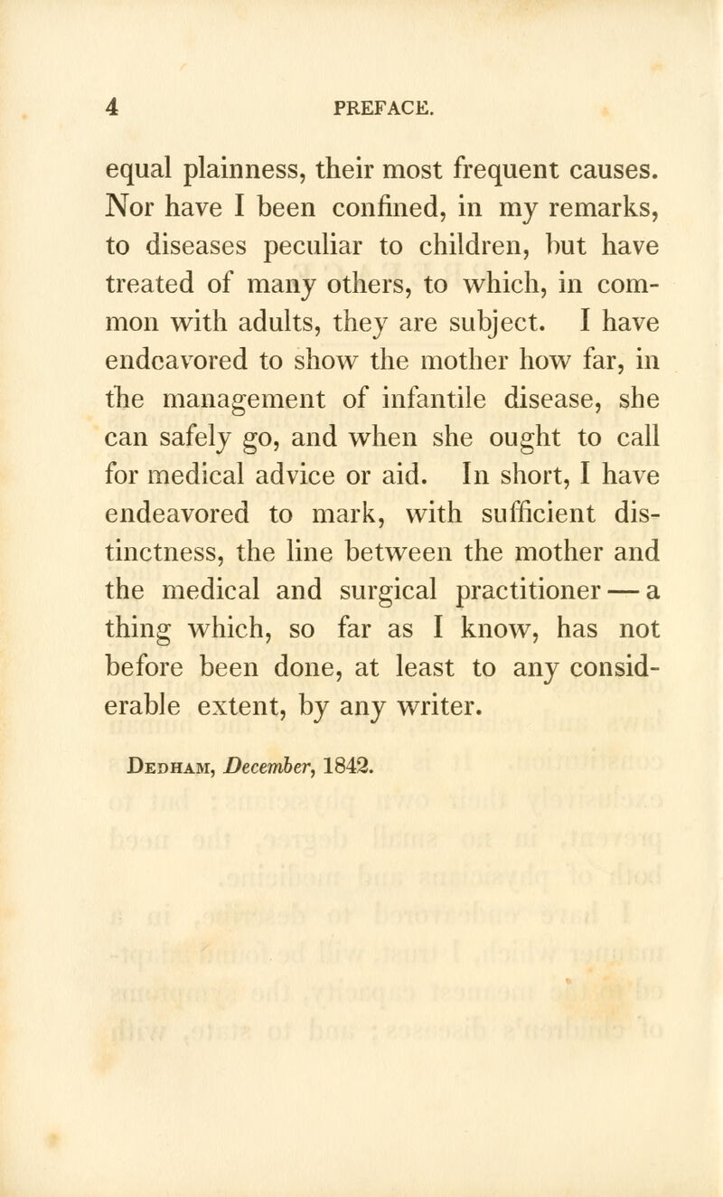 equal plainness, their most frequent causes. Nor have I been confined, in my remarks, to diseases peculiar to children, but have treated of many others, to which, in com- mon with adults, they are subject. I have endeavored to show the mother how far, in the management of infantile disease, she can safely go, and when she ought to call for medical advice or aid. In short, I have endeavored to mark, with sufficient dis- tinctness, the line between the mother and the medical and surgical practitioner — a thing which, so far as I know, has not before been done, at least to any consid- erable extent, by any writer. Dedham, December, 1842.