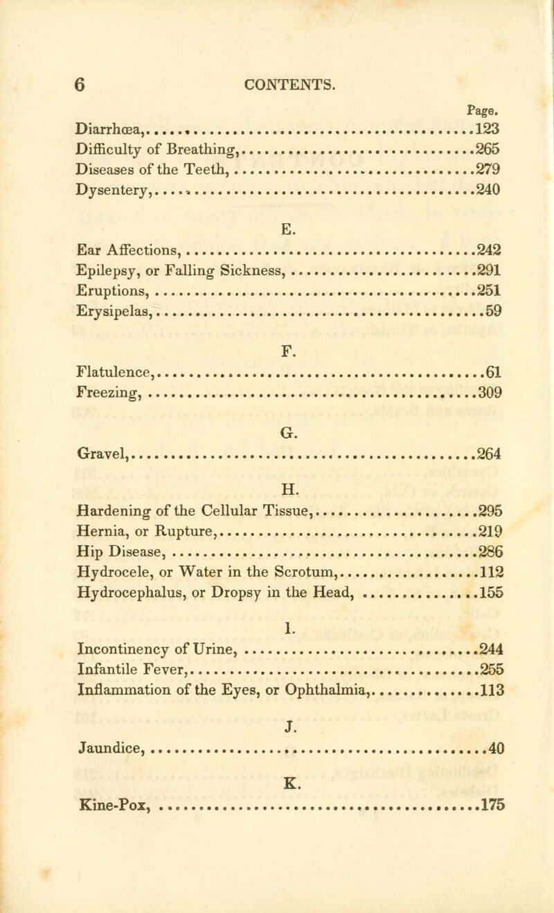 Page. Diarrhoea, 123 Difficulty of Breathing, 265 Diseases of the Teeth, 279 Dysentery,....» 240 E. Ear Affections, 242 Epilepsy, or Falling Sickness, 291 Eruptions, 251 Erysipelas, 59 F. Flatulence, 61 Freezing, 309 G. Gravel, 264 H. Hardening of the Cellular Tissue, 295 Hernia, or Rupture, 219 Hip Disease, 286 Hydrocele, or Water in the Scrotum, 112 Hydrocephalus, or Dropsy in the Head, 155 1. Incontinency of Urine, 244 Infantile Fever, 255 Inflammation of the Eyes, or Ophthalmia, 113 J. Jaundice, 40 K. Kine-Pox, 175