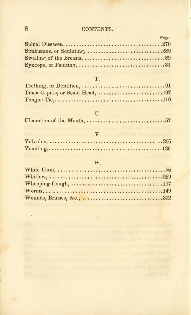 Page. Spinal Diseases, 270 Strabismus, or Squinting, 282 Swelling of the Breasts, 89 Syncope, or Fainting, .31 T. Teething, or Dentition, 91 Tinea Capitis, or Scald Head, 107 Tongue-Tie, 110 U. Ulceration of the Mouth, 57 V. Volvulus, . . .266 Vomiting, 120 W. White Gum, 56 Whitlow, 269 Whooping Cough, 197 Worms, 149 Wounds, Bruises, &c, 302