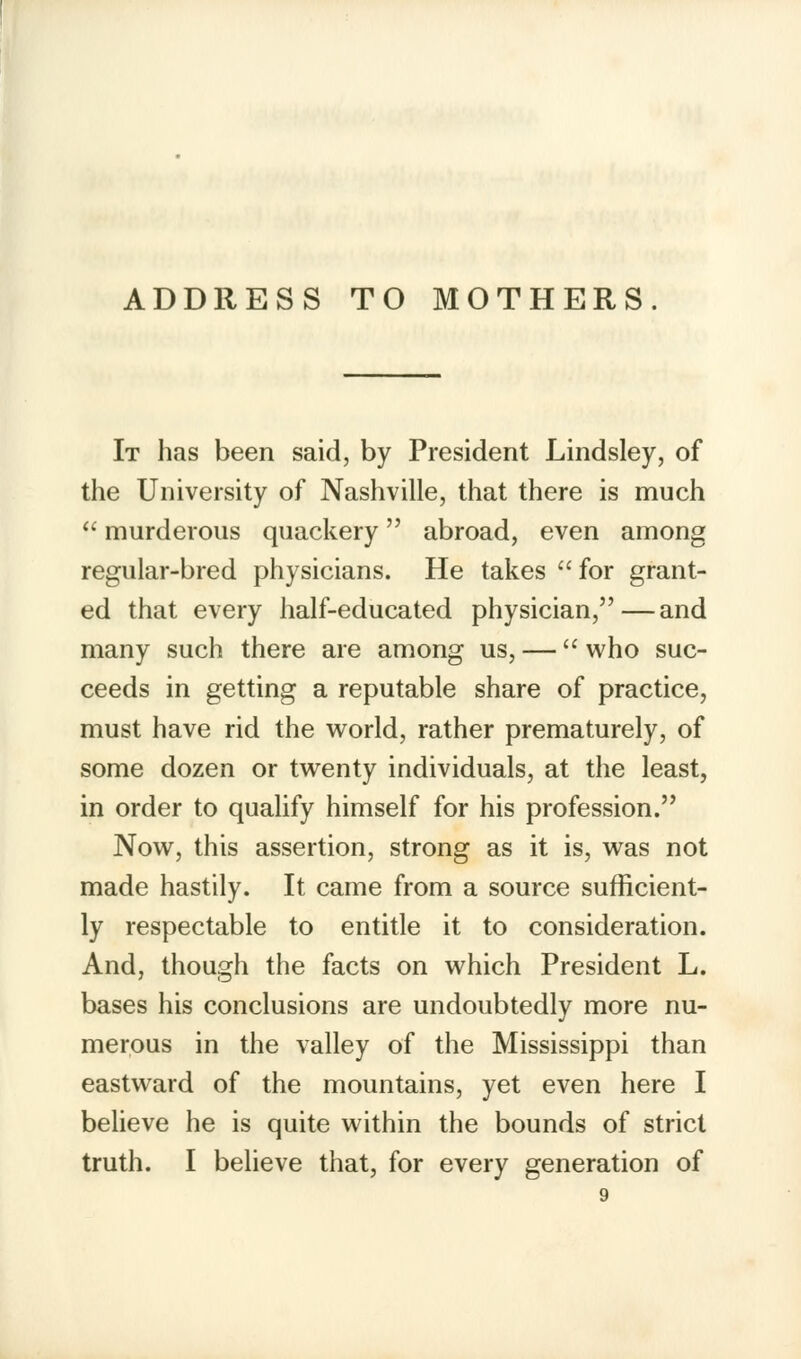 ADDRESS TO MOTHERS. It has been said, by President Lindsley, of the University of Nashville, that there is much  murderous quackery abroad, even among regular-bred physicians. He takes for grant- ed that every half-educated physician,—and many such there are among us, — who suc- ceeds in getting a reputable share of practice, must have rid the world, rather prematurely, of some dozen or twenty individuals, at the least, in order to qualify himself for his profession. Now, this assertion, strong as it is, was not made hastily. It came from a source sufficient- ly respectable to entitle it to consideration. And, though the facts on which President L. bases his conclusions are undoubtedly more nu- merous in the valley of the Mississippi than eastward of the mountains, yet even here I believe he is quite within the bounds of strict truth. I believe that, for every generation of