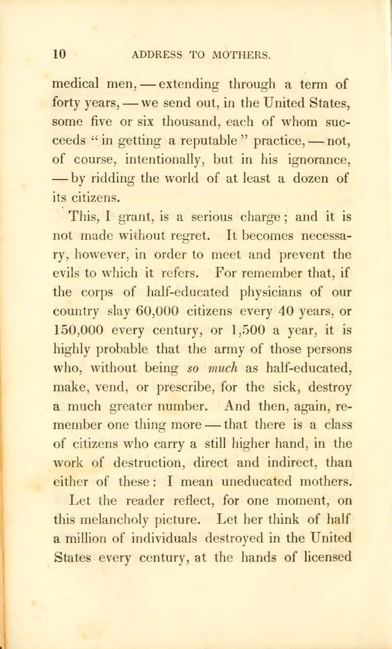 medical men, — extending through a term of forty years, — we send out, in the United States, some five or six thousand, each of whom suc- ceeds in getting a reputable practice, — not, of course, intentionally, but in his ignorance, — by ridding the world of at least a dozen of its citizens. This, I grant, is a serious charge ; and it is not made without regret. It becomes necessa- ry, however, in order to meet and prevent the evils to which it refers. For remember that, if the corps of half-educated physicians of our country slay 60,000 citizens every 40 years, or 150,000 every century, or 1,500 a year, it is highly probable that the army of those persons who, without being so much as half-educated, make, vend, or prescribe, for the sick, destroy a much greater number. And then, again, re- member one thing more — that there is a class of citizens who carry a still higher hand, in the work of destruction, direct and indirect, than either of these: I mean uneducated mothers. Let the reader reflect, for one moment, on this melancholy picture. Let her think of half a million of individuals destroyed in the United States every century, at the hands of licensed