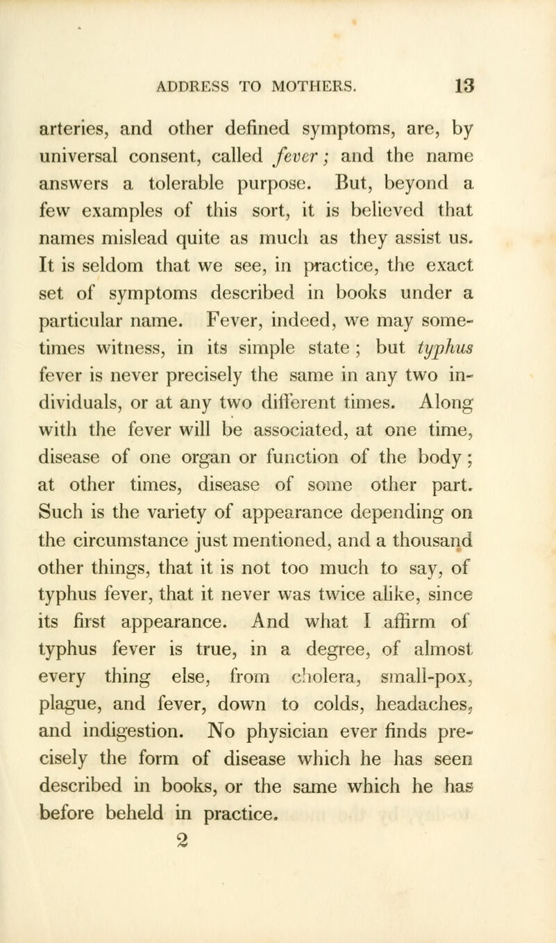 arteries, and other defined symptoms, are, by universal consent, called fever; and the name answers a tolerable purpose. But, beyond a few examples of this sort, it is believed that names mislead quite as much as they assist us. It is seldom that we see, in practice, the exact set of symptoms described in books under a particular name. Fever, indeed, we may some- times witness, in its simple state ; but typhus fever is never precisely the same in any two in- dividuals, or at any two different times. Along with the fever will be associated, at one time, disease of one organ or function of the body; at other times, disease of some other part. Such is the variety of appearance depending on the circumstance just mentioned, and a thousand other things, that it is not too much to say, of typhus fever, that it never was twice alike, since its first appearance. And what I affirm of typhus fever is true, in a degree, of almost every thing else, from cholera, small-pox, plague, and fever, down to colds, headaches5 and indigestion. No physician ever finds pre- cisely the form of disease which he has seen described in books, or the same which he has before beheld in practice. 2