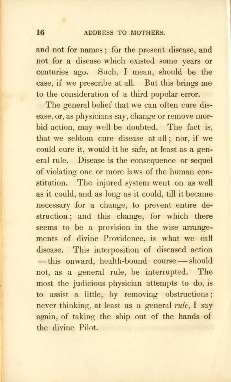 and not for names; for the present disease, and not for a disease which existed some years or centuries ago. Such, I mean, should be the case, if we prescribe at all. But this brings me to the consideration of a third popular error. The general belief that we can often cure dis- ease, or, as physicians say, change or remove mor- bid action, may well be doubted. The fact is, that we seldom cure disease at all; nor, if we could cure it, would it be safe, at least as a gen- eral rule. Disease is the consequence or sequel of violating one or more laws of the human con- stitution. The injured system went on as well as it could, and as long as it could, till it became necessary for a change, to prevent entire de- struction ; and this change, for which there seems to be a provision in the wise arrange- ments of divine Providence, is what we call disease. This interposition of diseased action — this onward, health-bound course — should not, as a general rule, be interrupted. The most the judicious physician attempts to do, is to assist a little, by removing obstructions; never thinking, at least as a general rule, I say again, of taking the ship out of the hands of the divine Pilot.