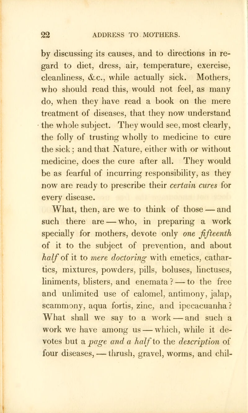 by discussing its causes, and to directions in re- gard to diet, dress, air, temperature, exercise, cleanliness, &c, while actually sick. Mothers, who should read this, would not feel, as many do, when they have read a book on the mere treatment of diseases, that they now understand the whole subject. They would see, most clearly, the folly of trusting wholly to medicine to cure the sick; and that Nature, either writh or without medicine, does the cure after all. They would be as fearful of incurring responsibility, as they now are ready to prescribe their certain cures for every disease. What, then, are we to think of those — and such there are — who, in preparing a work specially for mothers, devote only one fifteenth of it to the subject of prevention, and about half of it to mere doctoring with emetics, cathar- tics, mixtures, powders, pills, boluses, linctuses, liniments, blisters, and enemata ? — to the free and unlimited use of calomel, antimony, jalap, scammony, aqua fortis, zinc, and ipecacuanha? What shall we say to a work — and such a work we have among us — which, while it de- votes but a page and a half to the description of four diseases, — thrush, gravel, worms, and chil-