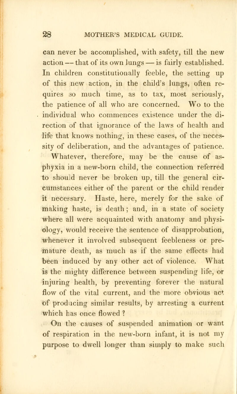 can never be accomplished, with safety, till the new action — that of its own lungs — is fairly established. In children constitutionally feeble, the setting up of this new action, in the child's lungs, often re- quires so much time, as to tax, most seriously, the patience of all who are concerned. Wo to the individual who commences existence under the di- rection of that ignorance of the laws of health and life that knows nothing, in these cases, of the neces- sity of deliberation, and the advantages of patience. Whatever, therefore, may be the cause of as- phyxia in a new-born child, the connection referred to should never be broken up, till the general cir- cumstances either of the parent or the child render it necessary. Haste, here, merely for the sake of making haste, is death; and, in a state of society where all were acquainted with anatomy and physi- ology, would receive the sentence of disapprobation, whenever it involved subsequent feebleness or pre- mature death, as much as if the same effects had been induced by any other act of violence. What is the mighty difference between suspending life, or injuring health, by preventing forever the natural flow of the vital current, and the more obvious act of producing similar results, by arresting a current which has once flowed ? On the causes of suspended animation or want of respiration in the new-born infant, it is not my purpose to dwell longer than simply to make such