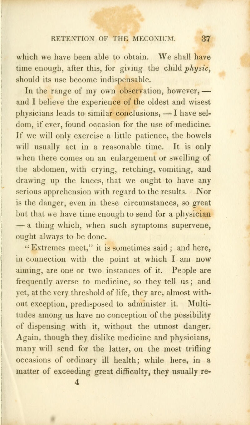 which we have been able to obtain. We shall have time enough, after this, for giving the child physic, should its use become indispensable. In the range of my own observation, however, — and I believe the experience of the oldest and wisest physicians leads to similar conclusions, — I have sel- dom, if ever, found occasion for the use of medicine. If we will only exercise a little patience, the bowels will usually act in a reasonable time. It is only when there comes on an enlargement or swelling of the abdomen, with crying, retching, vomiting, and drawing up the knees, that we ought to have any serious apprehension with regard to the results. Nor is the danger, even in these circumstances, so great but that we have time enough to send for a physician — a thing which, when such symptoms supervene, ought always to be done.  Extremes meet, it is sometimes said ; and here, in connection with the point at which I am now aiming, are one or two instances of it. People are frequently averse to medicine, so they tell us; and yet, at the very threshold of life, they are, almost with- out exception, predisposed to administer it. Multi- tudes among us have no conception of the possibility of dispensing with it, without the utmost danger. Again, though they dislike medicine and physicians, many will send for the latter, on the most trifling occasions of ordinary ill health; while here, in a matter of exceeding great difficulty, they usually re- 4