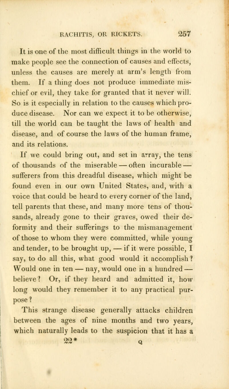 It is one of the most difficult things in the world to make people see the connection of causes and effects, unless the causes are merely at arm's length from them. If a thing does not produce immediate mis- chief or evil, they take for granted that it never will. So is it especially in relation to the causes which pro- duce disease. Nor can we expect it to be otherwise, till the world can be taught the laws of health and disease, and of course the laws of the human frame, and its relations. If we could bring out, and set in array, the tens of thousands of the miserable — often incurable — sufferers from this dreadful disease, which might be found even in our own United States, and, with a voice that could be heard to every corner of the land, tell parents that these, and many more tens of thou- sands, already gone to their graves, owed their de- formity and their sufferings to the mismanagement of those to whom they were committed, while young and tender, to be brought up, — if it were possible, I say, to do all this, what good would it accomplish ? Would one in ten — nay, would one in a hundred — believe? Or, if they heard and admitted it, how long would they remember it to any practical pur- pose? This strange disease generally attacks children between the ages of nine months and two years, which naturally leads to the suspicion that it has a 22* q