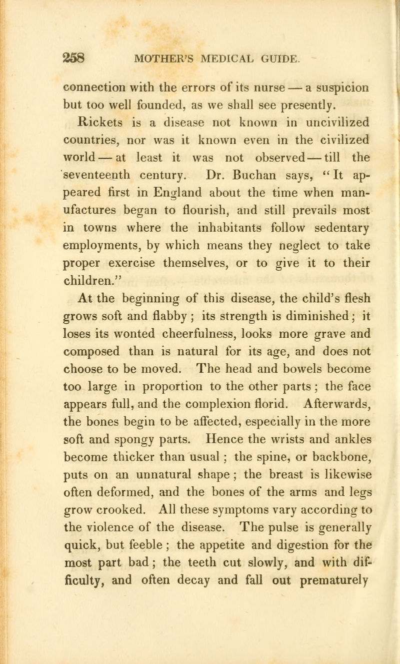 connection with the errors of its nurse — a suspicion but too well founded, as we shall see presently. Rickets is a disease not known in uncivilized countries, nor was it known even in the civilized world — at least it was not observed — till the seventeenth century. Dr. Buchan says, It ap- peared first in England about the time when man- ufactures began to flourish, and still prevails most in towns where the inhabitants follow sedentary employments, by which means they neglect to take proper exercise themselves, or to give it to their children. At the beginning of this disease, the child's flesh grows soft and flabby ; its strength is diminished; it loses its wonted cheerfulness, looks more grave and composed than is natural for its age, and does not choose to be moved. The head and bowels become too large in proportion to the other parts; the face appears full, and the complexion florid. Afterwards, the bones begin to be affected, especially in the more soft and spongy parts. Hence the wrists and ankles become thicker than usual ; the spine, or backbone, puts on an unnatural shape; the breast is likewise often deformed, and the bones of the arms and legs grow crooked. All these symptoms vary according to the violence of the disease. The pulse is generally quick, but feeble ; the appetite and digestion for the most part bad; the teeth cut slowly, and with dif- ficulty, and often decay and fall out prematurely