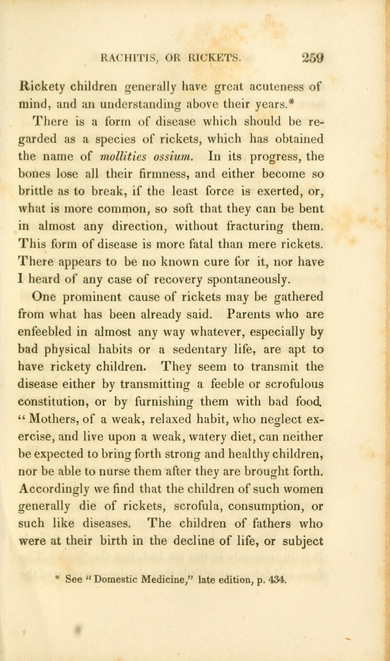 Rickety children generally have great acuteness of mind, and an understanding above their years.* There is a form of disease which should be re- garded as a species of rickets, which has obtained the name of mollifies ossium. In its progress, the bones lose all their firmness, and either become so brittle as to break, if the least force is exerted, or, what is more common, so soft that they can be bent in almost any direction, without fracturing them. This form of disease is more fatal than mere rickets. There appears to be no known cure for it, nor have I heard of any case of recovery spontaneously. One prominent cause of rickets may be gathered from what has been already said. Parents who are enfeebled in almost any way whatever, especially by bad physical habits or a sedentary life, are apt to have rickety children. They seem to transmit the disease either by transmitting a feeble or scrofulous constitution, or by furnishing them with bad food Mothers, of a weak, relaxed habit, who neglect ex- ercise, and live upon a weak, watery diet, can neither be expected to bring forth strong and healthy children, nor be able to nurse them after they are brought forth. Accordingly we find that the children of such women generally die of rickets, scrofula, consumption, or such like diseases. The children of fathers who were at their birth in the decline of life, or subject * See Domestic Medicine/' late edition, p. 434.
