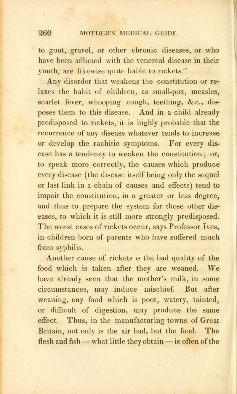 to gout, gravel, or other chronic diseases, or who have been afflicted with the venereal disease in their youth, are likewise quite liable to rickets. Any disorder that weakens the constitution or re- laxes the habit of children, as small-pox, measles, scarlet fever, whooping cough, teething, &c, dis- poses them to this disease. And in a child already predisposed to rickets, it is highly probable that the recurrence of any disease whatever tends to increase or develop the rachitic symptoms. For every dis- ease has a tendency to weaken the constitution; or, to speak more correctly, the causes which produce every disease (the disease itself being only the sequel or last link in a chain of causes and effects) tend to impair the constitution, in a greater or less degree, and thus to prepare the system for those other dis- eases, to which it is still more strongly predisposed. The worst cases of rickets occur, says Professor Ives, in children born of parents who have suffered much from syphilis. Another cause of rickets is the bad quality of the food which is taken after they are weaned. We have already seen that the mother's milk, in some circumstances, may induce mischief. But after weaning, any food which is poor, watery, tainted, or difficult of digestion, may produce the same effect. Thus, in the manufacturing towns of Great Britain, not only is the air bad, but the food. The flesh and fish — what little they obtain—is often of the