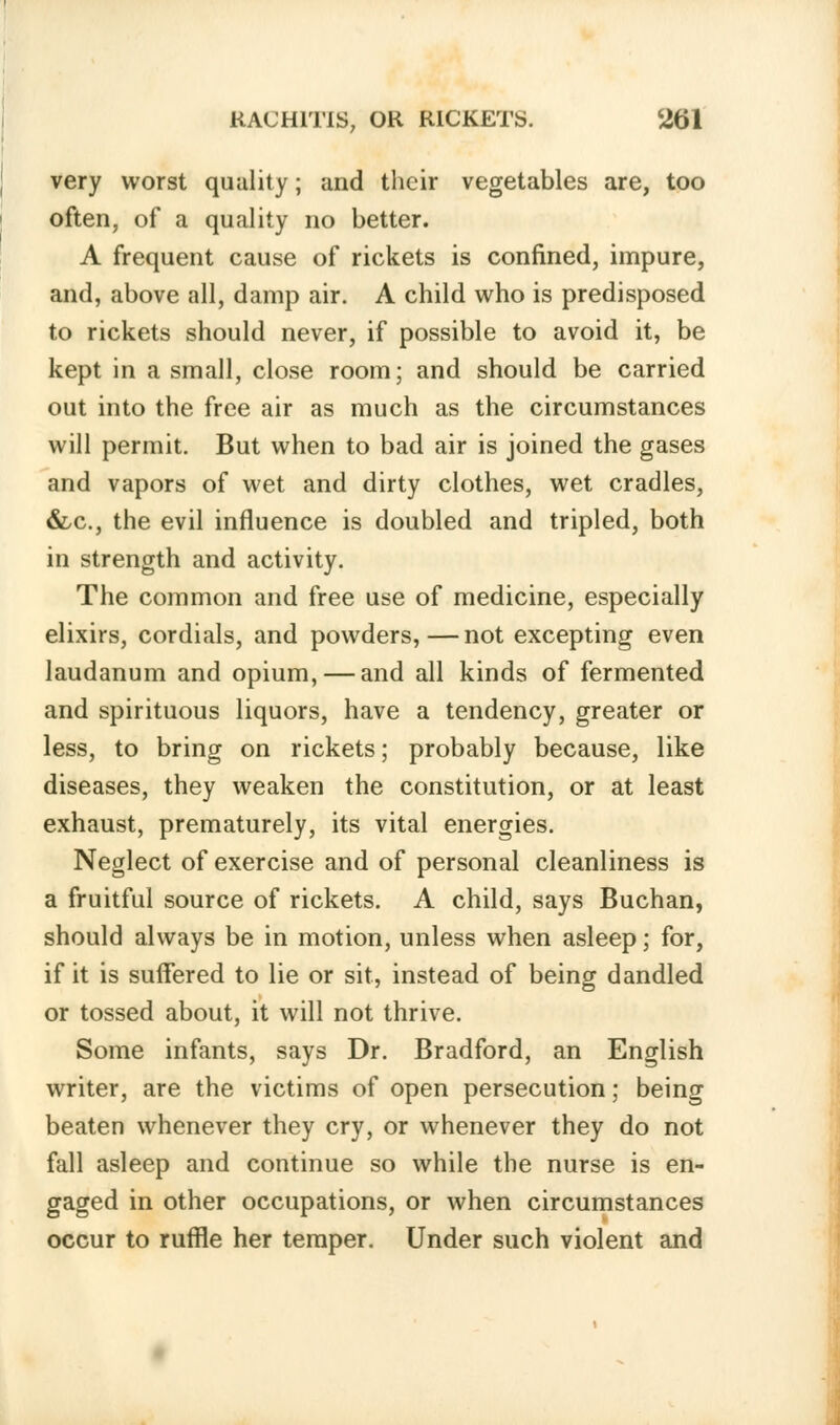 very worst quality; and their vegetables are, too often, of a quality no better. A frequent cause of rickets is confined, impure, and, above all, damp air. A child who is predisposed to rickets should never, if possible to avoid it, be kept in a small, close room; and should be carried out into the free air as much as the circumstances will permit. But when to bad air is joined the gases and vapors of wet and dirty clothes, wet cradles, &c, the evil influence is doubled and tripled, both in strength and activity. The common and free use of medicine, especially elixirs, cordials, and powders,—not excepting even laudanum and opium, — and all kinds of fermented and spirituous liquors, have a tendency, greater or less, to bring on rickets; probably because, like diseases, they weaken the constitution, or at least exhaust, prematurely, its vital energies. Neglect of exercise and of personal cleanliness is a fruitful source of rickets. A child, says Buchan, should always be in motion, unless when asleep; for, if it is suffered to lie or sit, instead of being dandled or tossed about, it will not thrive. Some infants, says Dr. Bradford, an English writer, are the victims of open persecution; being beaten whenever they cry, or whenever they do not fall asleep and continue so while the nurse is en- gaged in other occupations, or when circumstances occur to ruffle her temper. Under such violent and