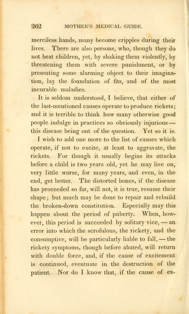 merciless hands, many become cripples during their lives. There are also persons, who, though they do not beat children, yet, by shaking them violently, by threatening them with severe punishment, or by presenting some alarming object to their imagina- tion, lay the foundation of fits, and of the most incurable maladies. It is seldom understood, I believe, that either of the last-mentioned causes operate to produce rickets; and it is terrible to think how many otherwise good people indulge in practices so obviously injurious — this disease being out of the question. Yet so it is. I wish to add one more to the list of causes which operate, if not to excite, at least to aggravate, the rickets. For though it usually begins its attacks before a child is two years old, yet he may live on, very little worse, for many years, and even, in the end, get better. The distorted bones, if the disease has proceeded so far, will not, it is true, resume their shape; but much may be done to repair and rebuild the broken-down constitution. Especially may this happen about the period of puberty. When, how- ever, this period is succeeded by solitary vice, — an error into which the scrofulous, the rickety, and the consumptive, will be particularly liable to fall, — the rickety symptoms, though before abated, will return with double force, and, if the cause of excitement is continued, eventuate in the destruction of the patient. Nor do I know that, if the cause of ex-