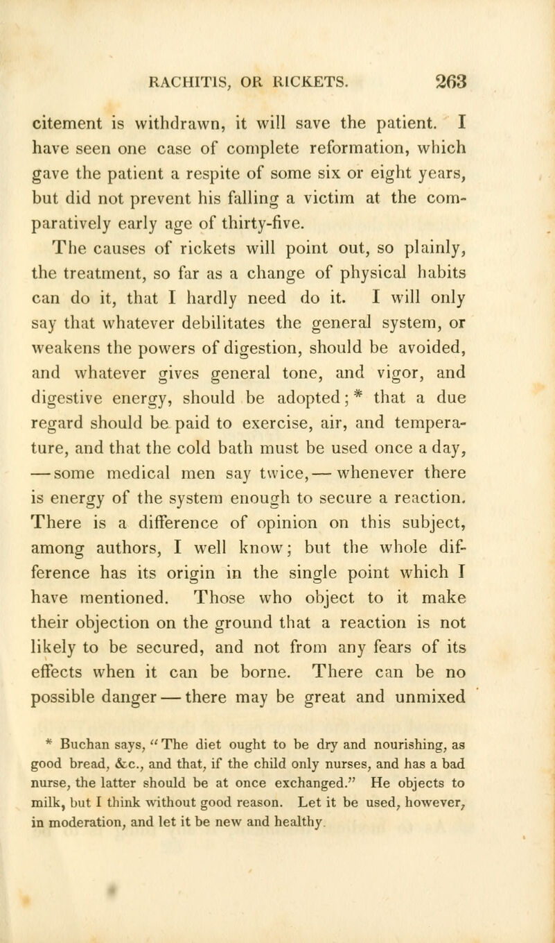 citement is withdrawn, it will save the patient. I have seen one case of complete reformation, which gave the patient a respite of some six or eight years, but did not prevent his falling a victim at the com- paratively early age of thirty-five. The causes of rickets will point out, so plainly, the treatment, so far as a change of physical habits can do it, that I hardly need do it. I will only say that whatever debilitates the general system, or weakens the powers of digestion, should be avoided, and whatever gives general tone, and vigor, and digestive energy, should be adopted; * that a due regard should be paid to exercise, air, and tempera- ture, and that the cold bath must be used once a day, — some medical men say twice,— whenever there is energy of the system enough to secure a reaction. There is a difference of opinion on this subject, among authors, I well know; but the whole dif- ference has its origin in the single point which I have mentioned. Those who object to it make their objection on the ground that a reaction is not likely to be secured, and not from any fears of its effects when it can be borne. There can be no possible danger — there may be great and unmixed * Buchan says,  The diet ought to he dry and nourishing, as good bread, &c, and that, if the child only nurses, and has a bad nurse, the latter should be at once exchanged. He objects to milk, but I think without good reason. Let it be used, however, in moderation, and let it be new and healthy.