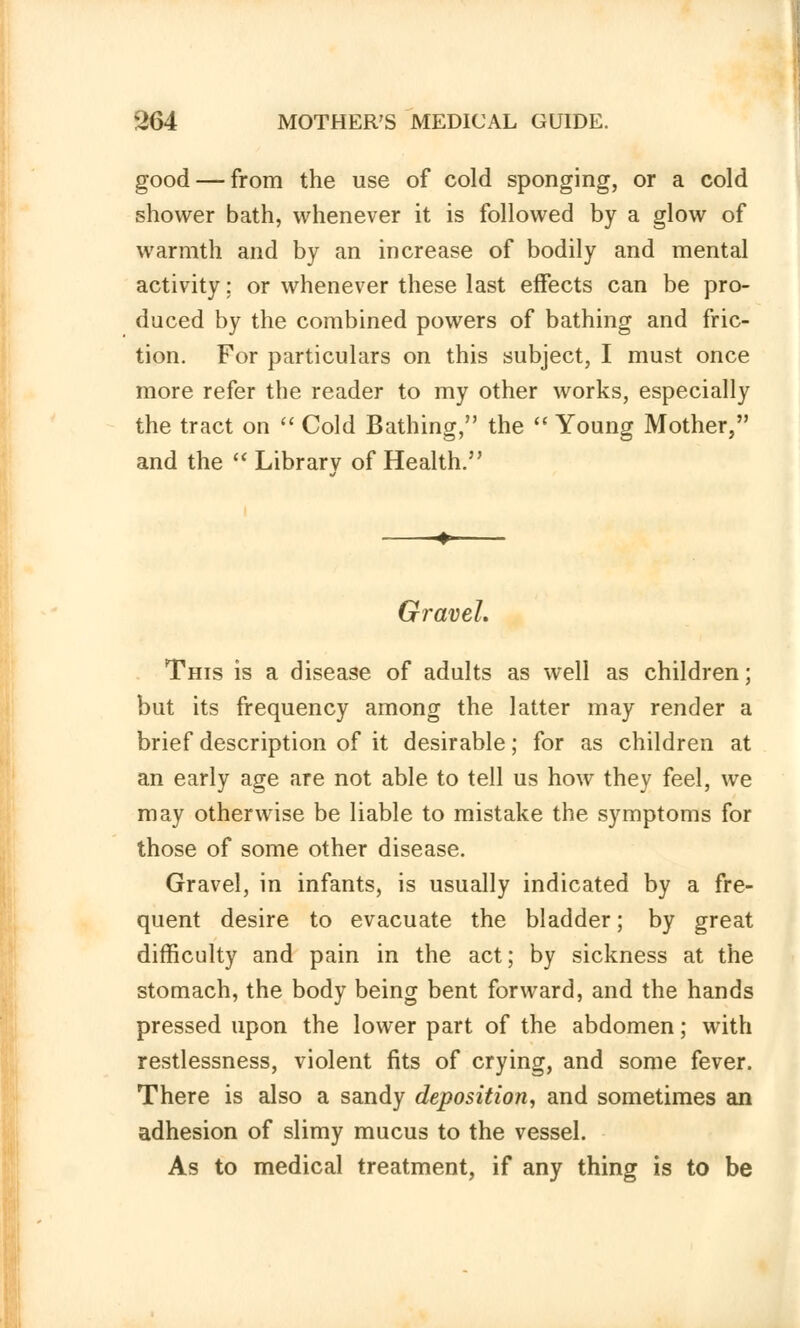 good — from the use of cold sponging, or a cold shower bath, whenever it is followed by a glow of warmth and by an increase of bodily and mental activity: or whenever these last effects can be pro- duced by the combined powers of bathing and fric- tion. For particulars on this subject, I must once more refer the reader to my other works, especially the tract on  Cold Bathing, the  Young Mother, and the  Library of Health. Gravel. This is a disease of adults as well as children; but its frequency among the latter may render a brief description of it desirable; for as children at an early age are not able to tell us how they feel, we may otherwise be liable to mistake the symptoms for those of some other disease. Gravel, in infants, is usually indicated by a fre- quent desire to evacuate the bladder; by great difficulty and pain in the act; by sickness at the stomach, the body being bent forward, and the hands pressed upon the lower part of the abdomen; with restlessness, violent fits of crying, and some fever. There is also a sandy deposition, and sometimes an adhesion of slimy mucus to the vessel. As to medical treatment, if any thing is to be