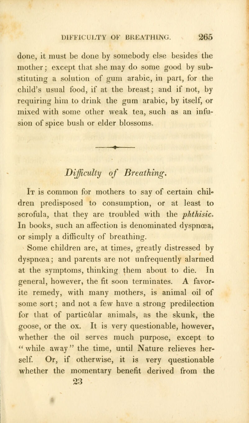 done, it must be done by somebody else besides the mother; except that she may do some good by sub- stituting a solution of gum arabic, in part, for the child's usual food, if at the breast; and if not, by requiring him to drink the gum arabic, by itself, or mixed with some other weak tea, such as an infu- sion of spice bush or elder blossoms. Difficulty of Breathing. It is common for mothers to say of certain chil- dren predisposed to consumption, or at least to scrofula, that they are troubled with the phthisic. In books, such an affection is denominated dyspnoea, or simply a difficulty of breathing. Some children are, at times, greatly distressed by dyspnoea; and parents are not unfrequently alarmed at the symptoms, thinking them about to die. In general, however, the fit soon terminates. A favor- ite remedy, with many mothers, is animal oil of some sort; and not a few have a strong predilection for that of particular animals, as the skunk, the goose, or the ox. It is very questionable, however, whether the oil serves much purpose, except to while away the time, until Nature relieves her- self. Or, if otherwise, it is very questionable whether the momentary benefit derived from the 23