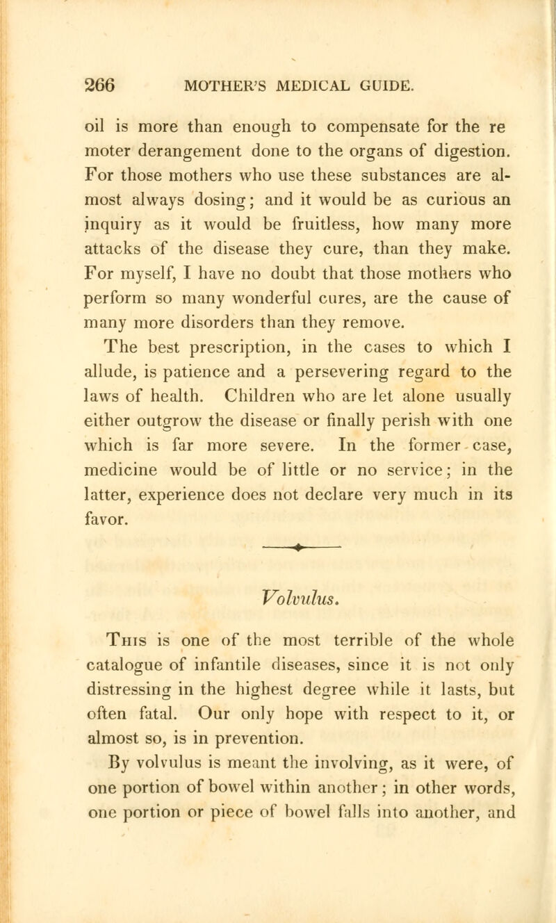 oil is more than enough to compensate for the re moter derangement done to the organs of digestion. For those mothers who use these substances are al- most always dosing; and it would be as curious an inquiry as it would be fruitless, how many more attacks of the disease they cure, than they make. For myself, I have no doubt that those mothers who perform so many wonderful cures, are the cause of many more disorders than they remove. The best prescription, in the cases to which I allude, is patience and a persevering regard to the laws of health. Children who are let alone usually either outgrow the disease or finally perish with one which is far more severe. In the former case, medicine would be of little or no service; in the latter, experience does not declare very much in its favor. Volvulus. This is one of the most terrible of the whole catalogue of infantile diseases, since it is not only distressing in the highest degree while it lasts, but often fatal. Our only hope with respect to it, or almost so, is in prevention. By volvulus is meant the involving, as it were, of one portion of bowel within another; in other words, one portion or piece of bowel falls into another, and