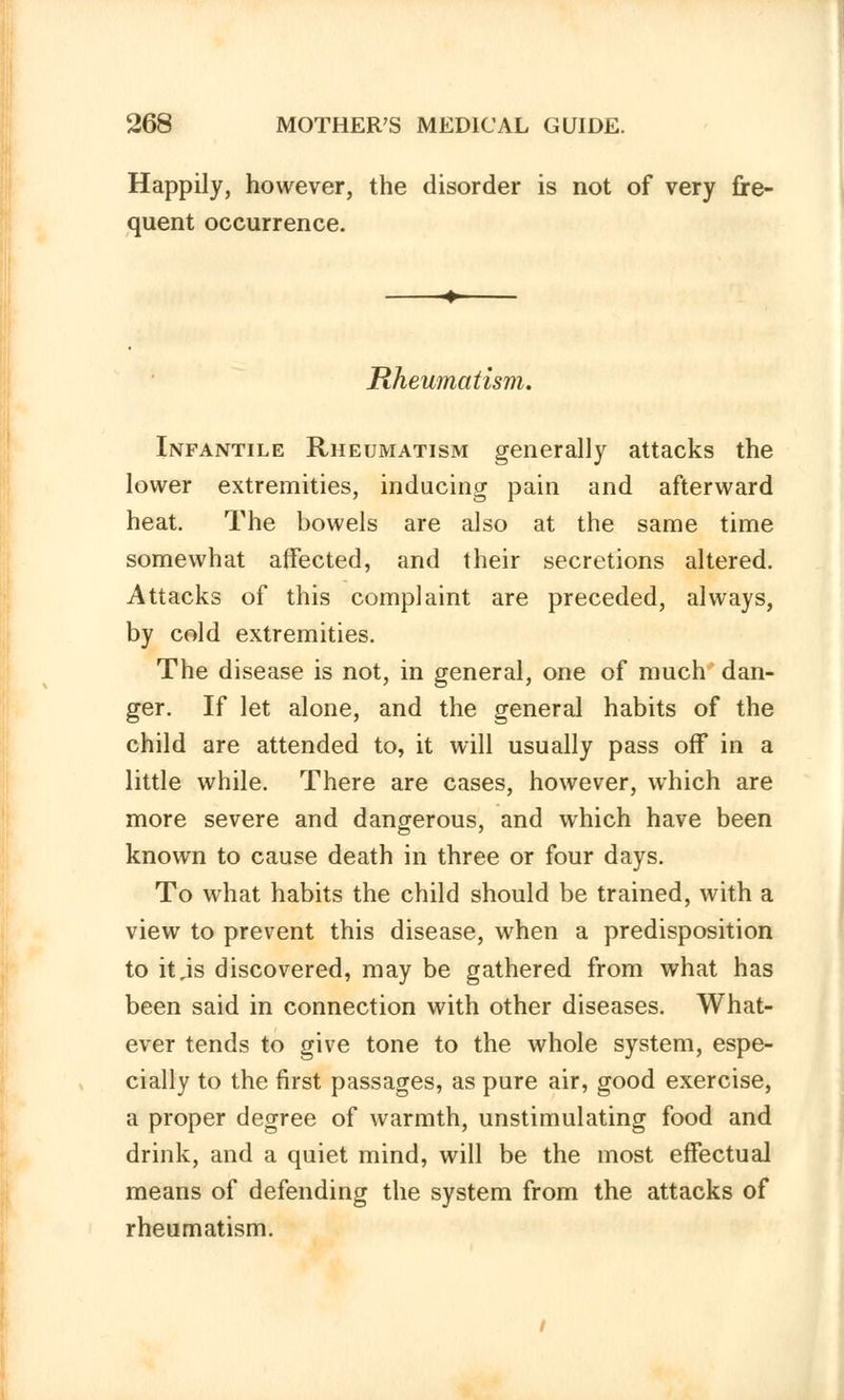 Happily, however, the disorder is not of very fre- quent occurrence. Rheumatism. Infantile Rheumatism generally attacks the lower extremities, inducing pain and afterward heat. The bowels are also at the same time somewhat affected, and their secretions altered. Attacks of this complaint are preceded, always, by cold extremities. The disease is not, in general, one of much dan- ger. If let alone, and the general habits of the child are attended to, it will usually pass off in a little while. There are cases, however, which are more severe and dangerous, and which have been known to cause death in three or four days. To what habits the child should be trained, with a view to prevent this disease, when a predisposition to it,is discovered, may be gathered from what has been said in connection with other diseases. What- ever tends to give tone to the whole system, espe- cially to the first passages, as pure air, good exercise, a proper degree of warmth, unstimulating food and drink, and a quiet mind, will be the most effectual means of defending the system from the attacks of rheumatism.