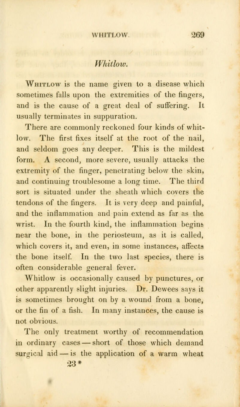 Whitlow. Whitlow is the name given to a disease which sometimes falls upon the extremities of the fingers, and is the cause of a great deal of suffering. It usually terminates in suppuration. There are commonly reckoned four kinds of whit- low. The first fixes itself at the root of the nail, and seldom goes any deeper. This is the mildest form. A second, more severe, usually attacks the extremity of the finger, penetrating below the skin, and continuing troublesome a long time. The third sort is situated under the sheath which covers the tendons of the fingers. It is very deep and painful, and the inflammation and pain extend as far as the wrist. In the fourth kind, the inflammation begins near the bone, in the periosteum, as it is called, which covers it, and even, in some instances, affects the bone itself. In the two last species, there is often considerable general fever. Whitlow is occasionally caused by punctures, or other apparently slight injuries. Dr. Dewees says it is sometimes brought on by a wound from a bone, or the fin of a fish. In many instances, the cause is not obvious. The only treatment worthy of recommendation in ordinary cases — short of those which demand surgical aid — is the application of a warm wheat 23*