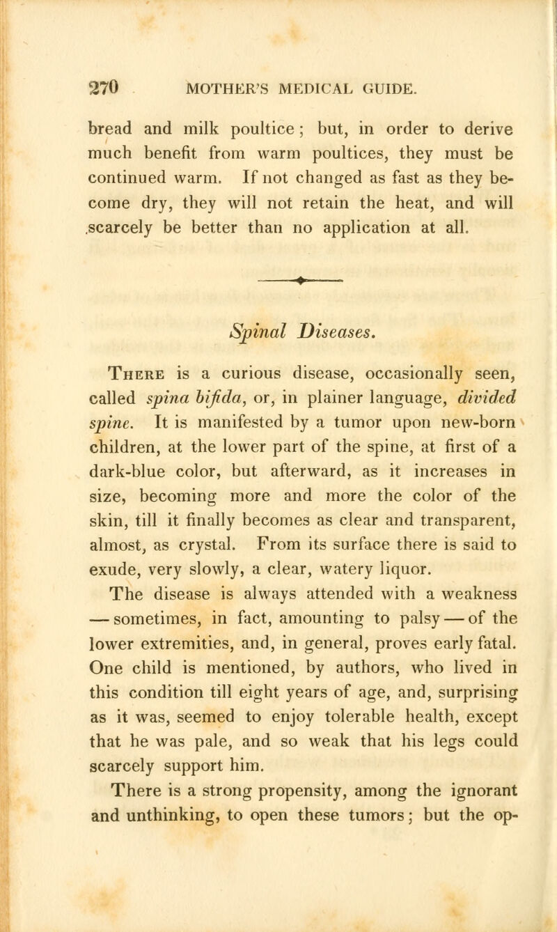 bread and milk poultice ; but, in order to derive much benefit from warm poultices, they must be continued warm. If not changed as fast as they be- come dry, they will not retain the heat, and will .scarcely be better than no application at all. Spinal Diseases. There is a curious disease, occasionally seen, called spina bifida, or, in plainer language, divided spine. It is manifested by a tumor upon new-born children, at the lower part of the spine, at first of a dark-blue color, but afterward, as it increases in size, becoming more and more the color of the skin, till it finally becomes as clear and transparent, almost, as crystal. From its surface there is said to exude, very slowly, a clear, watery liquor. The disease is always attended with a weakness — sometimes, in fact, amounting to palsy — of the lower extremities, and, in general, proves early fatal. One child is mentioned, by authors, who lived in this condition till eight years of age, and, surprising as it was, seemed to enjoy tolerable health, except that he was pale, and so weak that his legs could scarcely support him. There is a strong propensity, among the ignorant and unthinking, to open these tumors; but the op-