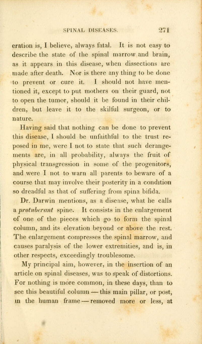 eration is, I believe, always fatal. It is not easy to describe the state of the spinal marrow and brain, as it appears in this disease, when dissections are made after death. Nor is there any thing to be done to prevent or cure it. I should not have men- tioned it, except to put mothers on their guard, not to open the tumor, should it be found in their chil- dren, but leave it to the skilful surgeon, or to nature. Having said that nothing can be done to prevent this disease, I should be unfaithful to the trust re- posed in me, were I not to state that such derange- ments are, in all probability, always the fruit of physical transgression in some of the progenitors, and were I not to warn all parents to beware of a course that may involve their posterity in a condition so dreadful as that of suffering from spina bifida. Dr. Darwin mentions, as a disease, what he calls a protuberant spine. It consists in the enlargement of one of the pieces which go to form the spinal column, and its elevation beyond or above the rest. The enlargement compresses the spinal marrow, and causes paralysis of the lower extremities, and is, in other respects, exceedingly troublesome. My principal aim, however, in the insertion of an article on spinal diseases, was to speak of distortions. For nothing is more common, in these days, than to see this beautiful column — this main pillar, or post, in the human frame — removed more or less, at