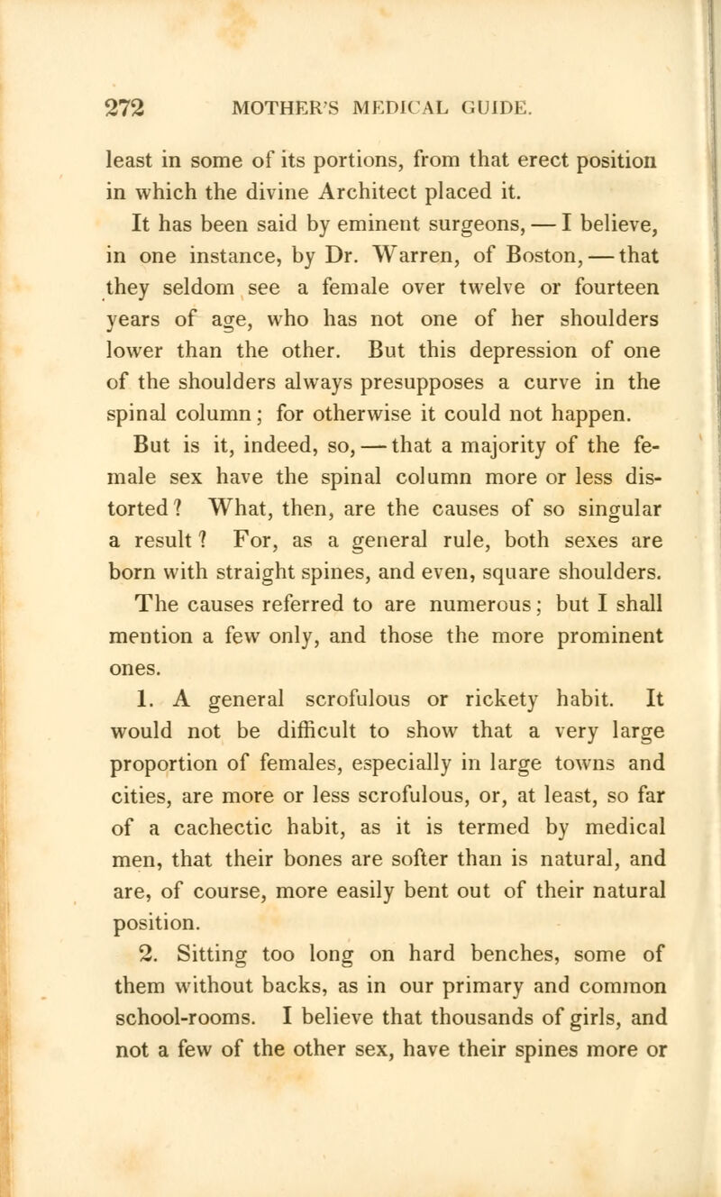 least in some of its portions, from that erect position in which the divine Architect placed it. It has been said by eminent surgeons, — I believe, in one instance, by Dr. Warren, of Boston, — that they seldom see a female over twelve or fourteen years of age, who has not one of her shoulders lower than the other. But this depression of one of the shoulders always presupposes a curve in the spinal column; for otherwise it could not happen. But is it, indeed, so, — that a majority of the fe- male sex have the spinal column more or less dis- torted? What, then, are the causes of so singular a result 7 For, as a general rule, both sexes are born with straight spines, and even, square shoulders. The causes referred to are numerous; but I shall mention a few only, and those the more prominent ones. 1. A general scrofulous or rickety habit. It would not be difficult to show that a very large proportion of females, especially in large towns and cities, are more or less scrofulous, or, at least, so far of a cachectic habit, as it is termed by medical men, that their bones are softer than is natural, and are, of course, more easily bent out of their natural position. 2. Sitting too long on hard benches, some of them without backs, as in our primary and common school-rooms. I believe that thousands of girls, and not a few of the other sex, have their spines more or