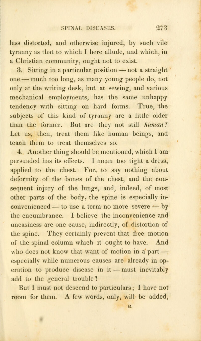 less distorted, and otherwise injured, by such vile tyranny as that to which I here allude, and which, in a Christian community, ought not to exist. 3. Sitting in a particular position — not a straight one — much too long, as many young people do, not only at the writing desk, but at sewing, and various mechanical employments, has the same unhappy tendency with sitting on hard forms. True, the subjects of this kind of tyranny are a little older than the former. But are they not still human 1 Let us, then, treat them like human beings, and teach them to treat themselves so. 4. Another thing should be mentioned, which I am persuaded has its effects. I mean too tight a dress, applied to the chest. For, to say nothing about deformity of the bones of the chest, and the con- sequent injury of the lungs, and, indeed, of most other parts of the body, the spine is especially in- convenienced— to use a term no more severe — by the encumbrance. I believe the inconvenience and uneasiness are one cause, indirectly, of distortion of the spine. They certainly prevent that free motion of the spinal column which it ought to have. And who does not know that want of motion in a part — especially while numerous causes are already in op- eration to produce disease in it — must inevitably add to the general trouble? But I must not descend to particulars; I have not room for them. A few words, only, will be added,