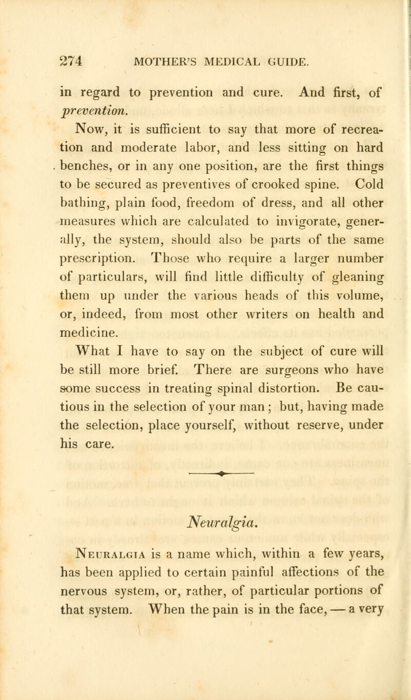 in regard to prevention and cure. And first, of prevention. Now, it is sufficient to say that more of recrea- tion and moderate labor, and less sitting on hard benches, or in any one position, are the first things to be secured as preventives of crooked spine. Cold bathing, plain food, freedom of dress, and all other measures which are calculated to invigorate, gener- ally, the system, should also be parts of the same prescription. Those who require a larger number of particulars, will find little difficulty of gleaning them up under the various heads of this volume, or, indeed, from most other writers on health and medicine. What I have to say on the subject of cure will be still more brief. There are surgeons who have some success in treating spinal distortion. Be cau- tious in the selection of your man ; but, having made the selection, place yourself, without reserve, under his care. Neuralgia. Neuralgia is a name which, within a few years, has been applied to certain painful affections of the nervous system, or, rather, of particular portions of that system. When the pain is in the face, — a very