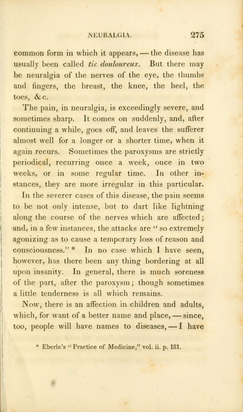 common form in which it appears, — the disease has usually been called tic douloureux. But there may be neuralgia of the nerves of the eye, the thumbs and fingers, the breast, the knee, the heel, the toes, &.c. The pain, in neuralgia, is exceedingly severe, and sometimes sharp. It comes on suddenly, and, after continuing a while, goes off, and leaves the sufferer almost well for a longer or a shorter time, when it again recurs. Sometimes the paroxysms are strictly periodical, recurring once a week, once in two weeks, or in some regular time. In other in- stances, they are more irregular in this particular. In the severer cases of this disease, the pain seems to be not only intense, but to dart like lightning along the course of the nerves which are affected ; and, in a few instances, the attacks are  so extremely agonizing as to cause a temporary loss of reason and consciousness. * In no case which I have seen, however, has there been any thing bordering at all upon insanity. In general, there is much soreness of the part, after the paroxysm ; though sometimes a little tenderness is all which remains. Now, there is an affection in children and adults, which, for want of a better name and place, — since, too, people will have names to diseases, — I have * Eberle's Practice of Medicine/' vol. ii. p. 181.