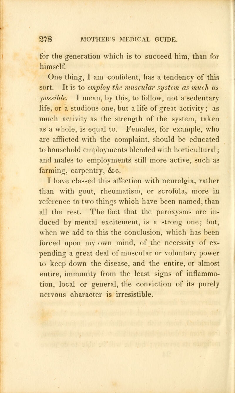 for the generation which is to succeed him, than for himself. One thing, I am confident, has a tendency of this sort. It is to employ the muscular system as much as possible. I mean, by this, to follow, not a sedentary life, or a studious one, but a life of great activity ; as much activity as the strength of the system, taken as a whole, is equal to. Females, for example, who are afflicted with the complaint, should be educated to household employments blended with horticultural; and males to employments still more active, such as farming, carpentry, &c. I have classed this affection with neuralgia, rather than with gout, rheumatism, or scrofula, more in reference to two things which have been named, than all the rest. The fact that the paroxysms are in- duced by mental excitement, is a strong one; but, when we add to this the conclusion, which has been forced upon my own mind, of the necessity of ex- pending a great deal of muscular or voluntary power to keep down the disease, and the entire, or almost entire, immunity from the least signs of inflamma- tion, local or general, the conviction of its purely nervous character is irresistible.