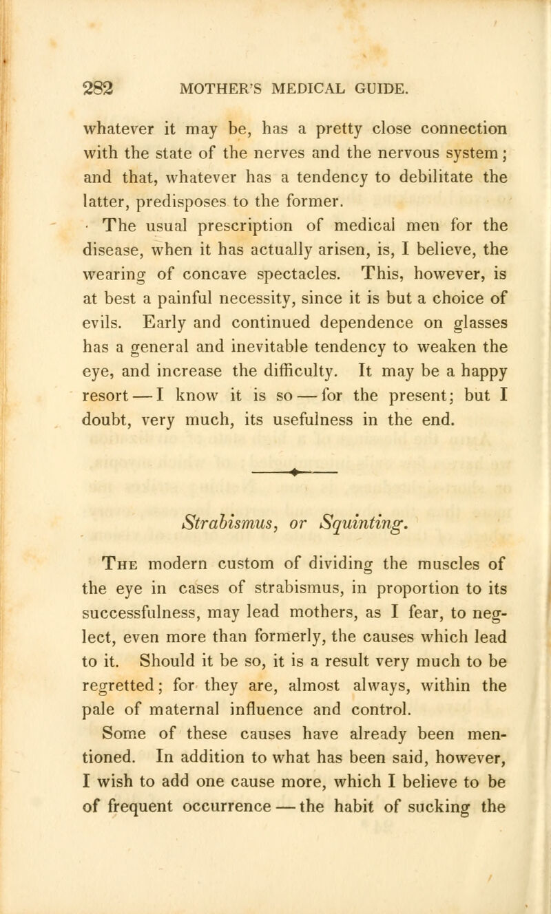 whatever it may be, has a pretty close connection with the state of the nerves and the nervous system; and that, whatever has a tendency to debilitate the latter, predisposes to the former. • The usual prescription of medical men for the disease, when it has actually arisen, is, I believe, the wearing of concave spectacles. This, however, is at best a painful necessity, since it is but a choice of evils. Early and continued dependence on glasses has a general and inevitable tendency to weaken the eye, and increase the difficulty. It may be a happy resort — I know it is so — for the present; but I doubt, very much, its usefulness in the end. Strabismus, or Squinting. The modern custom of dividing the muscles of the eye in cases of strabismus, in proportion to its successfulness, may lead mothers, as I fear, to neg- lect, even more than formerly, the causes which lead to it. Should it be so, it is a result very much to be regretted; for they are, almost always, within the pale of maternal influence and control. Some of these causes have already been men- tioned. In addition to what has been said, however, I wish to add one cause more, which I believe to be of frequent occurrence — the habit of sucking the