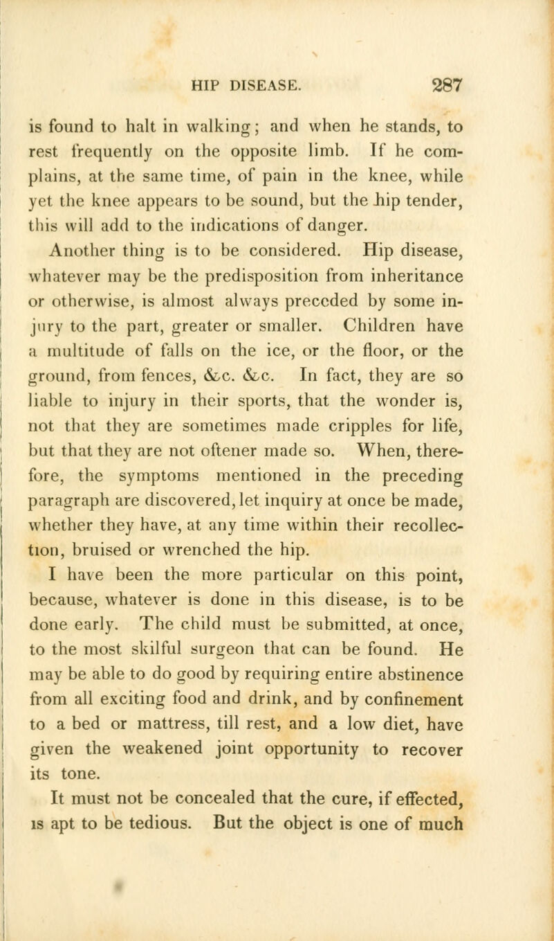 is found to halt in walking; and when he stands, to rest frequently on the opposite limb. If he com- plains, at the same time, of pain in the knee, while yet the knee appears to be sound, but the Jiip tender, this will add to the indications of danger. Another thing is to be considered. Hip disease, whatever may be the predisposition from inheritance or otherwise, is almost always preceded by some in- jury to the part, greater or smaller. Children have a multitude of falls on the ice, or the floor, or the ground, from fences, &,c. &lc. In fact, they are so liable to injury in their sports, that the wonder is, not that they are sometimes made cripples for life, but that they are not oftener made so. When, there- fore, the symptoms mentioned in the preceding paragraph are discovered, let inquiry at once be made, whether they have, at any time within their recollec- tion, bruised or wrenched the hip. I have been the more particular on this point, because, whatever is done in this disease, is to be done early. The child must be submitted, at once, to the most skilful surgeon that can be found. He may be able to do good by requiring entire abstinence from all exciting food and drink, and by confinement to a bed or mattress, till rest, and a low diet, have given the weakened joint opportunity to recover its tone. It must not be concealed that the cure, if effected, is apt to be tedious. But the object is one of much